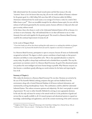 fully indoctrinated into the monetary based reward system and feel that money is the only
“incentive” there is, let it be known that every day, all over the world, millions of humans volunteer
for the greater good. In a 1992 Gallop Poll, more than 50% of American adults (94 Million
Americans) volunteered time for social causes, at an average of 4.2 hours a week, for a total of 20.5
billion hours a year!60 This is an incredible triumph for the collective human spirit, for even with the
sickness of self-interest generated by the monetary system, humans still strive to help each other and
give to society without reward.
In the future, those who choose to work in the Cybernated Industrial System will do so because it is
an honor to serve humanity. They will understand that it is in their self-interest to see to it that
humanity lives and works together for the greater good. The reward in a Resource-Based Economy
would be the continual improvement of society for all.

In the words of Margaret Mead:
” If you look closely you will see that almost anything that really matters to us, anything that embodies our deepest
commitment to the way human life should be lived and cared for, depends on some form of volunteerism.”61

In a Resource-Based Economy, participation is open to everyone, because all issues are fundamentally
recognized as technical. The degree to which a person contributes is based simply on that person’s
education and ability to create and problem solve. This is why expanded education is critical. In
society today, the public is always kept uninformed and as dumbed-down as possible. This way the
government can maintain control. In a Resource-Based Economy, the goal of the educational system
is to produce the most intelligent and aware human beings as possible. Why? Because everyone can
then become a contributor, greatly affecting our social evolution for the better and improving the
lives of all.

Summary of Chapter 5:
Who makes the decisions in a Resource-Based Economy? No one does. Decisions are arrived at by
the use of The Scientific Method, utilizing computers that gain real-time feedback from the
environment, along with a Central Historical Database of all known technical information, and
maintained by evolving Interdisciplinary Teams. This combination could be called the Cybernated
Industrial System. This reduces erroneous opinions and subjectivity. We don’t want people in control
of government. We want to utilize Scientific Methods for arriving at more appropriate decisions.
In the end, the only real issues for society in the natural world are (1) the production of goods and
services that are equally available to all, (2) research projects and educational systems to expand our
knowledge, understandings and applications, and (3) the constant monitoring of the earth’s resources

60
     Hodgkinson & Weitzman, Giving and Volunteering in the United States: Findings from a National Survey, 1992, p2
61
     Krikorian, Robert “Have you noticed…”, Vital Speeches of the day, 1985, p 301


                                                                                                                      61
 