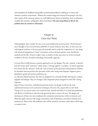 and atmosphere for feedback and possible environmental problems, enabling us to restore and
maintain a pristine environment. Without the wasted energy and resources from going to war and
other aspects of the monetary system, we could address true threats to humanity, such as unforeseen
variables like tsunamis, earthquakes, illness and disease. The only real problems in life are the
problems that are common to all humans.



                                           Chapter 6:
                                        Cities that Think
Anthropologists often consider the city as our most fundamental social invention. The first known
city is thought to have occurred about 5400 BCE in ancient Sumeria. Since then, we have seen vast
technological evolution in the processes and materials used to create the components of a city, along
with advanced integrations of ‘social’ conventions, such as electrical systems, water distribution
methods and the like. However, today’s cities, as modern as they may seem, are in fact extremely
outdated in the face of modern technology and scientific ingenuity.

It is time that we fully harness a systems approach to our city designs. The term "systems" is derived
from the Greek word "synistanai," which means, "to bring together or combine." A systems approach
thus means that the ‘elements’ of the city, such as houses, power generators and production facilities,
be intricately interconnected to the ‘processes’ of the cities, being waste disposal, irrigation, power
distribution, goods and services production, etc.
In a Resource-Based Economy, the cities are designed to be extremely flexible, allowing for constant
upgrades and changes. They are emergent, fully integrated systems designed to evolve like a living
organism.
Jacque Fresco’s innovative, multidimensional and circular city designs would use the most
sophisticated resources and construction techniques. However, they require that we start fresh.
Trying to fix our current cities is not worth the time, material and effort. It is much less problematic
and effective to build newer cities from the ground up than to restore old ones. The design and
development of these new cities emphasize the restoration and protection of the environment and
efficiently apply resources with energy conservation, ease of fabrication, and relative freedom from
maintenance. Many of the old, inefficient cities will be mined for resources, while others will be kept
as museum cities.




                                                                                                     62
 