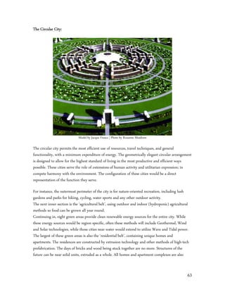 The Circular City:




                             Model by Jacque Fresco | Photo by Roxanne Meadows

The circular city permits the most efficient use of resources, travel techniques, and general
functionality, with a minimum expenditure of energy. The geometrically elegant circular arrangement
is designed to allow for the highest standard of living in the most productive and efficient ways
possible. These cities serve the role of extensions of human activity and utilitarian expression; in
compete harmony with the environment. The configuration of these cities would be a direct
representation of the function they serve.

For instance, the outermost perimeter of the city is for nature-oriented recreation, including lush
gardens and parks for hiking, cycling, water sports and any other outdoor activity.
The next inner section is the ‘agricultural belt’, using outdoor and indoor (hydroponic) agricultural
methods so food can be grown all year round.
Continuing in, eight green areas provide clean renewable energy sources for the entire city. While
these energy sources would be region specific, often these methods will include Geothermal, Wind
and Solar technologies, while those cities near water would extend to utilize Wave and Tidal power.
The largest of these green areas is also the ‘residential belt’, containing unique homes and
apartments. The residences are constructed by extrusion technology and other methods of high-tech
prefabrication. The days of bricks and wood being stuck together are no more. Structures of the
future can be near solid units, extruded as a whole. All homes and apartment complexes are also


                                                                                                    63
 