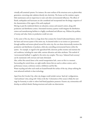 virtually self-contained systems. For instance, the outer surfaces of the structures serve as photovoltaic
generators, converting solar radiation directly into electricity. The homes are fire resistant, require
little maintenance and are impervious to water and other environmental influences. The effects of
floods, earthquakes and hurricanes are also considered and incorporated into the design, respective of
the characteristics of the region of the earth employed.
Moving in past the residential district are education, science and research centers, along with
production and distribution centers. Automated inventory systems would integrate the distribution
centers and manufacturing facilities in a highly coordinated and efficient way. Without the problem
of money and value, limits on production would not exist.

In the center of the city, there is a large dome that contains the Central Cyberneted System, which is
the brain and nervous system of the entire city. As denoted earlier in our section on ‘government’,
through satellites and sensors placed around the entire city, the core dome electronically monitors the
production and distribution of products, while also controlling environmental factors within the
system. For example, in regard to the agricultural belt, electronic probes monitor and maintain the
soil conditions, including the water table, nutrient allocation and other attributes. This method of
‘environmental feedback’ is applied to the entire city complex. This way a ‘balanced load economy’
can be maintained, with overruns and waste eliminated.
Also, within this central dome is the central transportation hub…more on this in a moment.
Surrounding the central dome, are eight smaller domes that are used as culture centers, such a
performance venues, conference centers, exhibitions and the like.
Waste recycling and other such needs are located beneath the surface of the city, always utilizing the
most advanced methods in clean technology.

Apart from the Circular City, other city designs would include various ‘land city’ configurations,
‘total enclosure’ cities, along with ‘Cities in the Sea’. Colonization of the oceans is likely the next
stage for humanity in order to relieve land based population pressures. Oceanic city communities will
develop as artificial islands, floating structures and under sea observatories.




                                                                                                       64
 