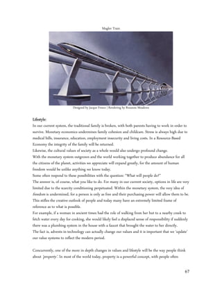 Maglev Train




                          Designed by Jacque Fresco | Rendering by Roxanne Meadows

Lifestyle:
In our current system, the traditional family is broken, with both parents having to work in order to
survive. Monetary economics undermines family cohesion and childcare. Stress is always high due to
medical bills, insurance, education, employment insecurity and living costs. In a Resource-Based
Economy the integrity of the family will be returned.
Likewise, the cultural values of society as a whole would also undergo profound change.
With the monetary system outgrown and the world working together to produce abundance for all
the citizens of the planet, activities we appreciate will expand greatly, for the amount of human
freedom would be unlike anything we know today.
Some often respond to these possibilities with the question: “What will people do?”
The answer is, of course, what you like to do. For many in our current society, options in life are very
limited due to the scarcity conditioning perpetuated. Within the monetary system, the very idea of
freedom is undermined, for a person is only as free and their purchasing power will allow them to be.
This stifles the creative outlook of people and today many have an extremely limited frame of
reference as to what is possible.
For example, if a woman in ancient times had the role of walking from her hut to a nearby creek to
fetch water every day for cooking, she would likely feel a displaced sense of responsibility if suddenly
there was a plumbing system in the house with a faucet that brought the water to her directly.
The fact is, advents in technology can actually change our values and it is important that we ‘update’
our value systems to reflect the modern period.

Concurrently, one of the more in depth changes in values and lifestyle will be the way people think
about ‘property’. In most of the world today, property is a powerful concept, with people often

                                                                                                     67
 