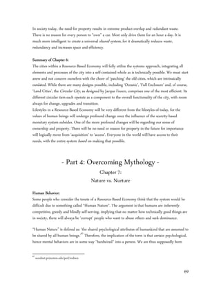 In society today, the need for property results in extreme product overlap and redundant waste.
There is no reason for every person to “own” a car. Most only drive them for an hour a day. It is
much more intelligent to create a universal shared system, for it dramatically reduces waste,
redundancy and increases space and efficiency.

Summary of Chapter 6:
The cities within a Resource-Based Economy will fully utilize the systems approach, integrating all
elements and processes of the city into a self-contained whole as is technically possible. We must start
anew and not concern ourselves with the chore of ‘patching’ the old cities, which are intrinsically
outdated. While there are many designs possible, including ‘Oceanic’, ‘Full Enclosure’ and, of course,
‘Land Cities’, the Circular City, as designed by Jacque Fresco, comprises one of the most efficient. Its
different circular tiers each operate as a component to the overall functionality of the city, with room
always for change, upgrades and transition.
Lifestyles in a Resource-Based Economy will be very different from the lifestyles of today, for the
values of human beings will undergo profound change once the influence of the scarcity-based
monetary system subsides. One of the more profound changes will be regarding our sense of
ownership and property. There will be no need or reason for property in the future for importance
will logically move from ‘acquisition’ to ‘access’. Everyone in the world will have access to their
needs, with the entire system based on making that possible.



                        - Part 4: Overcoming Mythology -
                                           Chapter 7:
                                        Nature vs. Nurture
Human Behavior:
Some people who consider the tenets of a Resource-Based Economy think that the system would be
difficult due to something called “Human Nature”. The argument is that humans are inherently
competitive, greedy and blindly self-serving, implying that no matter how technically good things are
in society, there will always be ‘corrupt’ people who want to abuse others and seek dominance.

“Human Nature” is defined as: ‘the shared psychological attributes of humankind that are assumed to
be shared by all human beings.’62 Therefore, the implication of the term is that certain psychological,
hence mental behaviors are in some way “hardwired” into a person. We are thus supposedly born

62
     wordnet.princeton.edu/perl/webwn


                                                                                                     69
 