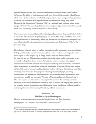 agricultural products to the effect where one lone farmer can now work 1000+ acres of land on
his/her own. The advent of textile equipment, such as the Cotton Gin dramatically reduced human
effort, while with the modern use of industrial computerization, we are seeing a constant gravitation
to the near full automation of the Agricultural and Textile Industries, among many others.
The point is that the position of “Economic Value”, as a seemingly static economic notion, is now
being overhauled by this technological influence (increasing ease of production/material abundance),
which could, theoretically, eliminate the notion of ‘value’ entirely.

When human labor is reduced/displaced by technology and automation, the assumed ‘value’, which is
to equate that ‘labor’ to ‘price’, drops respectively. The ‘value’ of the output would then move to the
creation/maintenance of the machinery, which now serves as the role of laborers. Consequently, the
more efficient, durable and sustainable these worker machines are, the further the ‘Value’ of the
production drops.

The realization is that the pattern of machine automation, coupled with modern innovations that are
finding substitutions for “scarce” resources, could lead us into a position where no good or service
would require a “value” or price tag. It simply wouldn’t make any theoretical sense.
For most, this is a very difficult thing to consider, due to what we are used to experiencing in our
everyday lives. Regardless of your opinion, the fact is, the pattern of constant technological
improvement coupled with automated machinery can theoretically create an economic environment
where the abundance of materials and production mediums are so high and efficient, most humans
will have little need to ‘purchase’ anything, let alone ‘work for a living’, in the traditional sense. More
specifically, even if machines slowly displaced only a large minority of people, expanding
unemployment, the ramifications would be systemic, and the entire economic system would grow
more and more unstable and inoperable. This issue will be expanded upon in Chapters 2 and 5.
That point aside for now, let’s examine some empirical mechanisms that Monetary Economics,
specifically in the context of Capitalism, requires in order to maintain the integrity of the system. In
the remaining sections of this chapter, we will discuss the 5 most foundational attributes needed for
maintaining the system, the reasoning behind them, and their consequences.

                                               Mechanism One
                                       The Need for Cyclical Consumption
The roles of people in a monetary system are basically broken into three distinctions:
The Employee, The Consumer, The Employer (or Owner/Producer)


  There is also the Investor who gives fiscal support to an Employer/Owner/Producer, or trades in the Financial markets for
gain. This isn’t relevant to the context for an investor is not required to exist in order for the market system to operate.


                                                                                                                               7
 