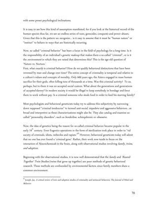 with some preset psychological inclinations.

It is easy to see how this kind of assumption manifested, for if you look at the historical record of the
human species thus far, we see an endless series of wars, genocides, conquests and power abuses.
Given that this is the pattern we recognize… is it easy to assume that it must be “human nature” or
“instinct” to behave in ways that are historically recurring.

Now, so called “criminal behavior” has been a focus in the field of psychology for a long time. Is it
the responsibility of an individual's genetic makeup that makes them a so-called “criminal”, or is it
the environment in which they are raised that determines this? This is the age-old question of
‘Nature vs. Nurture.’
First, what exactly is criminal behavior? How do we qualify behavioral distinctions that have been
invented by man and change over time? The entire concept of criminality is temporal and relative to
a culture’s values and concepts of morality. Only 600 years ago, the Aztecs engaged in mass human
sacrifice for their gods, often killing tens of thousands at a time. Was this criminal activity? To us,
perhaps, but to them it was an accepted social custom. What about the generations and generations
of accepted slavery? In modern society it would be illegal to keep somebody in bondage and force
them to work without pay. Is a criminal someone who steals food in order to feed his starving family?

Most psychologists and behavioral geneticists today try to address this subjectivity by narrowing
down supposed “criminal tendencies” to termed anti-social, impulsive and aggressive behaviors…as
broad and interpretive as these characterizations might also be. They also catalog and examine so-
called “personality disorders”, such as borderline, schizophrenic or obsessive.

Now, the idea of genetics being the reason for so-called criminal behavior became popular in the
early 19th century. Even Eugenics operations in the form of sterilization took place in order to “rid
society of criminals, idiots, imbeciles and rapists.”63 However, behavioral geneticists today will admit
that no one has ever found a ‘criminal gene’. Rather, their work now tends to focus on the
interaction of Neurochemicals in the brain, along with observational studies involving family, twins,
and adoption.

Beginning with the observational studies, it is now well demonstrated that the family and ‘Reared-
Together’ Twin Studies (twins that grow up together) are poor methods of genetic behavioral
research. These methods are confounded by environmental factors, since family members share a
common environment.

63
  Joseph, Jay, A critical review of twin and adoption studies of criminality and antisocial behaviors, The Journal of Mind and
Behavior.


                                                                                                                            70
 
