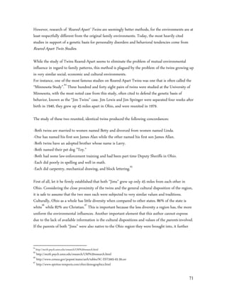 However, research of ‘Reared-Apart’ Twins are seemingly better methods, for the environments are at
least respectfully different from the original family environments. Today, the most heavily cited
studies in support of a genetic basis for personality disorders and behavioral tendencies come from
Reared-Apart Twin Studies.

While the study of Twins Reared-Apart seems to eliminate the problem of mutual environmental
influence in regard to family patterns, this method is plagued by the problem of the twins growing up
in very similar social, economic and cultural environments.
For instance, one of the most famous studies on Reared-Apart Twins was one that is often called the
“Minnesota Study”.64 Three hundred and forty eight pairs of twins were studied at the University of
Minnesota, with the most noted case from this study, often cited to defend the genetic basis of
behavior, known as the “Jim Twins” case. Jim Lewis and Jim Springer were separated four weeks after
birth in 1940, they grew up 45 miles apart in Ohio, and were reunited in 1979.

The study of these two reunited, identical twins produced the following concordances:

-Both twins are married to women named Betty and divorced from women named Linda.
-One has named his first son James Alan while the other named his first son James Allan.
-Both twins have an adopted brother whose name is Larry.
-Both named their pet dog "Toy."
-Both had some law-enforcement training and had been part time Deputy Sheriffs in Ohio.
-Each did poorly in spelling and well in math.
-Each did carpentry, mechanical drawing, and block lettering.65

First of all, let it be firmly established that both “Jims” grew up only 45 miles from each other in
Ohio. Considering the close proximity of the twins and the general cultural disposition of the region,
it is safe to assume that the two men each were subjected to very similar values and traditions.
Culturally, Ohio as a whole has little diversity when compared to other states. 86% of the state is
white66 while 82% are Christian.67 This is important because the less diversity a region has, the more
uniform the environmental influences. Another important element that this author cannot express
due to the lack of available information is the cultural dispositions and values of the parents involved.
If the parents of both “Jims” were also native to the Ohio region they were brought into, it further


64
     http://mctfr.psych.umn.edu/research/UM%20research.html
65
   http://mctfr.psych.umn.edu/research/UM%20research.html
66
   http://www.census.gov/popest/states/asrh/tables/SC-EST2005-03-39.csv
67
   http://www.spiritus-temporis.com/ohio/demographics.html


                                                                                                      71
 