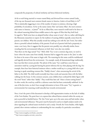 compounds the propensity of cultural similarity and hence behavioral similarity.

As far as each being married to women named Betty and divorced from women named Linda,
of the top one thousand most common female names in America, Linda is #3 and Betty is #1468.
This is statistically staggering in view of the number of names in existence, showing a high
probability of coincidence. As far as the names ‘James Alan’ and ‘James Allan’, the most common
male name in America… is James!69 As far as Allan/Alan, more research would need to be done on
the cultural reasoning behind those middle names in the region of Ohio that they both lived.
In regard to “Both twins have an adopted brother whose name is Larry”, this is a rather odd thing for
the Minnesota researchers to report, for the tradition of naming children typically comes from the
parents, not children. What this actually reveals has nothing to do with the ‘Jim Twins’, but rather
shows a powerful cultural similarity of the parents. If each set of parents both had a propensity to
name a son Larry, then it suggests that the parents were possibly very culturally similar, hence
revealing that the environmental influences on both ‘Jims’ were also very similar.
Then there are the dogs named “Toy”. Well, while ‘Toy’ is not a common dog name, we need to
know where the name came from initially. Someone had to suggest the name to the ‘Jims’ in order
for them to be aware of the name to begin with. The reasoning for this name could be multifaceted
and logically derived from the environment. For example, nearly all domesticated dogs traditionally
have toys that their owners provide. The advent of the name ‘Toy’ could have come from an
association made by a young Jim hearing his parent reference the toy when playing with the dog. For
example, there have been historical instances where a mother would say to a young child who is just
learning to speak something common like, “Daddy’s home”, when announcing the arrival of the
father to the child. The child would eventually hear these words and associate them with the father
walking into the house. In this common scenario, some children have confused the father figure with
the word “home” rather than “daddy”. They would thus later ask “when is home coming home?”.
In other words, the word toy could be a reference name that has been contextually redefined. In the
case of the Jim twins, we don’t have enough information to know if the name “Toy” is genetic or
environmental, but reasoning would naturally lean towards environmental.

Now, it isn’t the point of this document to develop a full argumentative treatise on the lack of validity
of the Twin Studies. The point here is to express that cultural factors oriented within the society are
just as powerful as familial factors. The ‘Jim Twins’ grew up in the same areas and had similar values
and environmental influences. This point must be factored in and an in-depth analysis needs to be
done regarding the cultural causes involved in such a study. Overall, the Twins Studies, while highly
praised, show extreme weakness in understanding the true causality of a particular concordance.
68
     http://names.mongabay.com/female_names.htm
69
     http://names.mongabay.com/male_names.htm


                                                                                                      72
 