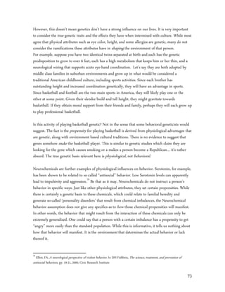 However, this doesn’t mean genetics don’t have a strong influence on our lives. It is very important
to consider the true genetic traits and the effects they have when intermixed with culture. While most
agree that physical attributes such as eye color, height, and some allergies are genetic, many do not
consider the ramifications these attributes have in shaping the environment of that person.
For example, suppose you have two identical twins separated at birth and each has the genetic
predisposition to grow to over 6 feet, each has a high metabolism that keeps him or her thin, and a
neurological wiring that supports acute eye-hand coordination. Let’s say they are both adopted by
middle class families in suburban environments and grow up in what would be considered a
traditional American childhood culture, including sports activities. Since each brother has
outstanding height and increased coordination genetically, they will have an advantage in sports.
Since basketball and football are the two main sports in America, they will likely play one or the
other at some point. Given their slender build and tall height, they might gravitate towards
basketball. If they obtain moral support from their friends and family, perhaps they will each grow up
to play professional basketball.

Is this activity of playing basketball genetic? Not in the sense that some behavioral geneticists would
suggest. The fact is the propensity for playing basketball is derived from physiological advantages that
are genetic, along with environment based cultural traditions. There is no evidence to suggest that
genes somehow make the basketball player. This is similar to genetic studies which claim they are
looking for the gene which causes smoking or a makes a person become a Republican… it’s rather
absurd. The true genetic basis relevant here is physiological, not behavioral.

Neurochemicals are further examples of physiological influences on behavior. Serotonin, for example,
has been shown to be related to so-called “antisocial” behavior. Low Serotonin levels can apparently
lead to impulsivity and aggression.70 Be that as it may, Neurochemicals do not instruct a person’s
behavior in specific ways. Just like other physiological attributes, they set certain propensities. While
there is certainly a genetic basis to these chemicals, which could relate to familial heredity and
generate so-called ‘personality disorders’ that result from chemical imbalances, the Neurochemical
behavior assumption does not give any specifics as to how those chemical propensities will manifest.
In other words, the behavior that might result from the interaction of these chemicals can only be
extremely generalized. One could say that a person with a certain imbalance has a propensity to get
“angry” more easily than the standard population. While this is informative, it tells us nothing about
how that behavior will manifest. It is the environment that determines the actual behavior or lack
thereof it.


70
  Elliot, FA, A neurological perspective of violent behavior. In DH Fishbein, The science, treatment, and prevention of
antisocial behaviors, pp. 19-21, 2000, Civic Research Institute


                                                                                                                          73
 