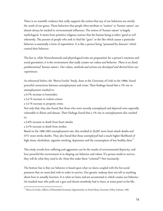 There is no scientific evidence that really supports the notion that any of our behaviors are strictly
the result of our genes. Those behaviors that people often attribute to ‘instinct’ or ‘human nature’ can
almost always be tracked to environmental influences. The notion of ‘human nature’ is largely
mythological. It stems from primitive religious notions that the human being is either ‘good or evil’
inherently. The pursuit of people who seek to find the “gene” or the like which causes a particular
behavior is essentially a form of superstition. It is like a person being “possessed by demons” which
control their behavior.

The fact is, while Neurochemicals and physiological traits set propensities for a person’s reactions and
social gravitation, it is the environment that really creates our values and behavior. There is no fixed,
predetermined ‘human nature’. Our values, methods and actions are developed and derived from our
experiences.

As referenced before, the ‘Merva-Fowles’ Study, done at the University of Utah in the 1990s, found
powerful connections between unemployment and crime: Their findings found that a 1% rise in
unemployment resulted in:
a 6.7% increase in homicides;
a 3.4 % increase in violent crimes;
a 2.4 % increase in property crime.
Not only that, they also found that those who were recently unemployed and deprived were especially
vulnerable to illness and disease. Their findings found that a 1% rise in unemployment also resulted
in:
a 5.6% increase in death from heart attacks
a 3.1% increase in death from strokes
Based on the 1990-1992 unemployment rate, this resulted in 35,307 more heart attack deaths and
2771 more stroke deaths. They also found that those unemployed had a much higher likelihood of
high stress, alcoholism, cigarette smoking, depression and the consumption of less healthy diets.71

This study reveals how suffering and aggression can be the results of environmental depravity, and
how powerful the environment is in shaping our behavior and values. If a person needs to survive,
they will do what they need to do. Does this make them “criminal”? Not necessarily.

The bottom line is that our behavior is based upon what we learn, coupled with the bio-social
pressures that we must deal with in order to survive. Our genetic makeup does not tell us anything
about how to actually function. It is what we learn and are accustomed to which creates our behavior.
An insulted man who pulls out a gun and shoots somebody had to learn, at some point in his life,
71
     Merva & Fowles, Effects of Diminished Economic Opportunities on Social Stress, Economic Policy Institute, 1992


                                                                                                                      74
 