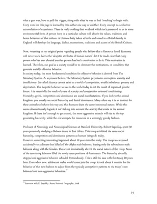 what a gun was, how to pull the trigger, along with what he was to find ‘insulting’ to begin with.
Every word on this page is learned by this author one way or another. Every concept is a collective
accumulation of experience. There is really nothing that we think which isn’t presented to us in some
environmental form. A person born in a particular culture will absorb the values, traditions and
hence behaviors of that culture. A Chinese baby taken at birth and raised in a British family in
England will develop the language, dialect, mannerisms, traditions and accent of the British Culture.

Now, returning to our original point regarding people who believe that a Resource-Based Economy
will never work due to the ‘despotic attributes of human nature’; let it be made clear that every
person who has ever cheated another person has had a motivation to do it. This motivation is
learned. Therefore, our goal as a society would be to eliminate the motivations, or conditions that
generate socially offensive behavior.
In society today, the most fundamental condition for offensive behavior is derived from The
Monetary System. As expressed before, The Monetary System perpetuates corruption, scarcity and
insufficiency. So-called decency cannot exist in a world of competition, wealth imbalance, poverty and
deprivation. The despotic behavior we see in the world today is not the result of ingrained genetic
forces. It is essentially the result of years of scarcity and competition oriented conditioning.
Hierarchy, greed, competition and dominance are social manifestations. If you look to the animal
kingdom, you usually see social hierarchy and brutal dominance. Many often say it is an instinct for
these animals to behave this way and that humans share the same instinctual nature. While this
seems observationally logical, it isn’t taking into account the scarcity that exists in the animal
kingdom. If there isn’t enough to go around, the more aggressive animals will rise to the top
generating hierarchy, while the rest compete for resources in a seemingly greedy fashion.

Professor of Neurology and Neurological Sciences at Stanford University, Robert Sapolsky, spent 30
years personally studying a Baboon troop in East Africa. This troop exhibited the same social
hierarchy, competition and dominance patterns as human beings do today.
However, something interesting happened about 10 years into the study. The troop was exposed
accidentally to a disease that killed off the Alpha male baboons, leaving only the subordinate male
baboons along with the females. This event dramatically altered the social nature of the troop. None
of the remaining baboons filled the newly open positions of dominance. The hierarchy virtually
stopped and aggressive behavior subsided tremendously. This is still the case with this troop 20 years
later. Even when new, adolescent males would come join the troop, it took about 6 months for the
behavior of that new baboon to adjust from the typically competitive patterns to the troop’s new
balanced and non-aggressive behaviors.72

72
     Interview with R. Sapolsky, Stress, National Geographic, 2008


                                                                                                    75
 
