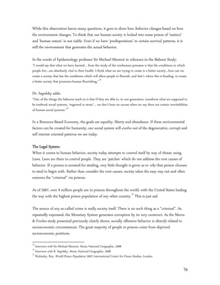 While this observation leaves many questions, it goes to show how behavior changes based on how
the environment changes. To think that our human society is locked into some prison of ‘instinct’
and ‘human nature’ is not viable. Even if we have ‘predispositions’ to certain survival patterns, it is
still the environment that generates the actual behavior.

In the words of Epidemiology professor Sir Michael Marmot in reference to the Baboon Study:
“I would say that what we have learned… from the study of the nonhuman primates is that the conditions in which
people live…are absolutely vital to their health. I think what we are trying to create is a better society…how can we
create a society that has the conditions which will allow people to flourish, and that’s where this is heading- to create
a better society that promotes human flourishing.”73

Dr. Sapolsky adds:
“One of the things the baboons teach us is that if they are able to, in one generation, transform what are supposed to
be textbook social systems, ‘engraved in stone’… we don’t have an excuse when we say there are certain inevitabilities
of human social systems.”74

In a Resource-Based Economy, the goals are equality, liberty and abundance. If these environmental
factors can be created for humanity, our social system will evolve out of the degenerative, corrupt and
self interest oriented patterns we see today.

The Legal System:
When it comes to human behavior, society today attempts to control itself by way of threat, using
Laws. Laws are there to control people. They are ‘patches’ which do not address the root causes of
behavior. If a person is arrested for stealing, very little thought is given as to why that person chooses
to steal to begin with. Rather than consider the root causes, society takes the easy way out and often
removes the “criminal” via prisons.

As of 2007, over 9 million people are in prisons throughout the world, with the United States leading
the way with the highest prison population of any other country.75 This is just sad.

The source of any so-called crime is really society itself. There is no such thing as a “criminal”. As
repeatedly expressed, the Monetary System generates corruption by its very construct. As the Merva
& Fowles study presented previously clearly shows, socially offensive behavior is directly related to
socioeconomic circumstances. The great majority of people in prisons come from deprived
socioeconomic positions.

73
   Interview with Sir Micheal Marmot, Stress, National Geographic, 2008
74
   Interview with R. Sapolsky, Stress, National Geographic, 2008
75
   Walmsley, Roy, World Prison Population 2007, International Center for Prison Studies, London


                                                                                                                      76
 