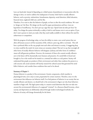 Laws are band-aids. Instead of depending on a failed system of punishment or incarceration after the
damage is done, we need to address the inadequacies of society which lead to socially offensive
behavior, such as poverty, malnutrition, homelessness, depravity, social distortion, failed education,
financial stress, neglected child care, and the like.
Therefore, if we want to alter the behavior of people, we have to alter the social conditions. We want
to ‘design out’ the flaws. We design out the need for paper proclamations and laws. Laws are
byproducts of insufficiency. You don’t put up a sign that says: ‘Speed Limit 55 miles per hour’ for
safety. You design the system technically so safety is built in and human error is not an option. If you
don’t want a person to steal, you make what they need readily available to them without the need for
subservience or competition.

With the progress of technology today, we have the ability to create a new social system that can
allow all humans access to all the necessities of life, without a price tag, debt or servitude. This will
have a profound effect on the way people treat each other and interact in society. A staggering drop
in crime would be the result, for most crimes are monetary related. This isn’t to say that overnight all
other forms of socially offensive behavior will disappear. Jealousy and other forms of confidence
issues will still generate problems. However, the treatment of those who commit socially offensive
acts in the future will be dramatically more humane and proactive. If a serial killer is found and
brought in, he or she would not be treated as a criminal, but rather as a sick patient. Society will
understand that people are products of their environment and rather than condemn the person to a
cold concrete cell, social scientists will heavily research the cultural causes that generated the serial
killer’s behavior, and consider those conditions that need to be altered.

Summary of Chapter 7:
Human behavior is a product of the environment. Genetic components, which manifest in
physiological traits, serve only to create propensities for certain reactions. Therefore, since it is the
environment that influences our behavior itself, if we find patterns of behavior in our society that are
socially offensive and abusive, we should look to the environment to figure out why those behaviors
manifest to begin with. The legal system today is a massive social distortion that does not take into
account the environmental influences of a supposed “criminal”. In a Resource-Based Economy, where
scarcity and deprivation are deliberately reduced through modern technological methods, the
behavior of society will change dramatically for the better.




                                                                                                      77
 