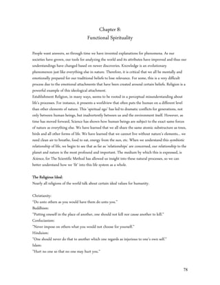 Chapter 8:
                                      Functional Spirituality

People want answers, so through time we have invented explanations for phenomena. As our
societies have grown, our tools for analyzing the world and its attributes have improved and thus our
understandings have changed based on newer discoveries. Knowledge is an evolutionary
phenomenon just like everything else in nature. Therefore, it is critical that we all be mentally and
emotionally prepared for our traditional beliefs to lose relevance. For some, this is a very difficult
process due to the emotional attachments that have been created around certain beliefs. Religion is a
powerful example of this ideological attachment.
Establishment Religion, in many ways, seems to be rooted in a perceptual misunderstanding about
life's processes. For instance, it presents a worldview that often puts the human on a different level
than other elements of nature. This 'spiritual ego' has led to dramatic conflicts for generations, not
only between human beings, but inadvertently between us and the environment itself. However, as
time has moved forward, Science has shown how human beings are subject to the exact same forces
of nature as everything else. We have learned that we all share the same atomic substructure as trees,
birds and all other forms of life. We have learned that we cannot live without nature's elements... we
need clean air to breathe, food to eat, energy from the sun, etc. When we understand this symbiotic
relationship of life, we begin to see that as far as 'relationships' are concerned, our relationship to the
planet and nature is the most profound and important. The medium by which this is expressed, is
Science, for The Scientific Method has allowed us insight into these natural processes, so we can
better understand how we 'fit' into this life system as a whole.

The Religious Ideal:
Nearly all religions of the world talk about certain ideal values for humanity.

Christianity:
“Do unto others as you would have them do unto you.”
Buddhism:
”Putting oneself in the place of another, one should not kill nor cause another to kill.”
Confucianism:
”Never impose on others what you would not choose for yourself.”
Hinduism:
”One should never do that to another which one regards as injurious to one’s own self.”
Islam:
”Hurt no one so that no one may hurt you.”


                                                                                                        78
 