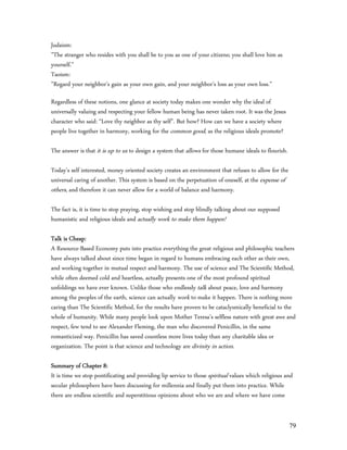 Judaism:
”The stranger who resides with you shall be to you as one of your citizens; you shall love him as
yourself.”
Taoism:
”Regard your neighbor's gain as your own gain, and your neighbor's loss as your own loss.”

Regardless of these notions, one glance at society today makes one wonder why the ideal of
universally valuing and respecting your fellow human being has never taken root. It was the Jesus
character who said: “Love thy neighbor as thy self”. But how? How can we have a society where
people live together in harmony, working for the common good, as the religious ideals promote?

The answer is that it is up to us to design a system that allows for those humane ideals to flourish.

Today’s self interested, money oriented society creates an environment that refuses to allow for the
universal caring of another. This system is based on the perpetuation of oneself, at the expense of
others, and therefore it can never allow for a world of balance and harmony.

The fact is, it is time to stop praying, stop wishing and stop blindly talking about our supposed
humanistic and religious ideals and actually work to make them happen!

Talk is Cheap:
A Resource-Based Economy puts into practice everything the great religious and philosophic teachers
have always talked about since time began in regard to humans embracing each other as their own,
and working together in mutual respect and harmony. The use of science and The Scientific Method,
while often deemed cold and heartless, actually presents one of the most profound spiritual
unfoldings we have ever known. Unlike those who endlessly talk about peace, love and harmony
among the peoples of the earth, science can actually work to make it happen. There is nothing more
caring than The Scientific Method, for the results have proven to be cataclysmically beneficial to the
whole of humanity. While many people look upon Mother Teresa’s selfless nature with great awe and
respect, few tend to see Alexander Fleming, the man who discovered Penicillin, in the same
romanticized way. Penicillin has saved countless more lives today than any charitable idea or
organization. The point is that science and technology are divinity in action.

Summary of Chapter 8:
It is time we stop pontificating and providing lip service to those spiritual values which religious and
secular philosophers have been discussing for millennia and finally put them into practice. While
there are endless scientific and superstitious opinions about who we are and where we have come


                                                                                                        79
 