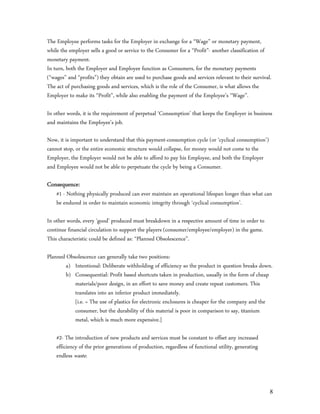 The Employee performs tasks for the Employer in exchange for a “Wage” or monetary payment,
while the employer sells a good or service to the Consumer for a “Profit”- another classification of
monetary payment.
In turn, both the Employer and Employee function as Consumers, for the monetary payments
(“wages” and “profits”) they obtain are used to purchase goods and services relevant to their survival.
The act of purchasing goods and services, which is the role of the Consumer, is what allows the
Employer to make its “Profit”, while also enabling the payment of the Employee’s “Wage”.

In other words, it is the requirement of perpetual ‘Consumption’ that keeps the Employer in business
and maintains the Employee’s job.

Now, it is important to understand that this payment-consumption cycle (or ‘cyclical consumption’)
cannot stop, or the entire economic structure would collapse, for money would not come to the
Employer, the Employer would not be able to afford to pay his Employee, and both the Employer
and Employee would not be able to perpetuate the cycle by being a Consumer.

Consequence:
    #1 - Nothing physically produced can ever maintain an operational lifespan longer than what can
    be endured in order to maintain economic integrity through ‘cyclical consumption’.

In other words, every ‘good’ produced must breakdown in a respective amount of time in order to
continue financial circulation to support the players (consumer/employee/employer) in the game.
This characteristic could be defined as: “Planned Obsolescence”.

Planned Obsolescence can generally take two positions:
        a) Intentional: Deliberate withholding of efficiency so the product in question breaks down.
        b) Consequential: Profit based shortcuts taken in production, usually in the form of cheap
           materials/poor design, in an effort to save money and create repeat customers. This
           translates into an inferior product immediately.
           [i.e. = The use of plastics for electronic enclosures is cheaper for the company and the
           consumer, but the durability of this material is poor in comparison to say, titanium
           metal, which is much more expensive.]

    #2- The introduction of new products and services must be constant to offset any increased
    efficiency of the prior generations of production, regardless of functional utility, generating
    endless waste.



                                                                                                      8
 