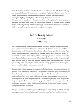 from, the most important issue at hand exists in the here and now. In view of the terrible suffering
and questionable future of the human race, worrying about if god created the universe…or if we were
created by extraterrestrials…or even if we are a product of evolution and celestial matter, is
meaningless. Big Bang or no Big Bang it doesn’t change the problems we have now.
We cannot wait for some divine revelation or some “great man” to guide us. We must realize that we
are on our own on this planet and it is up to us to change the world for the better. Science is the tool
for this functional spirituality and if we work to apply its method for the betterment of civilization
itself, we can reach the spiritual goals we have sought since antiquity.



                            - Part 5: Taking Action -
                                           Chapter 9:
                                         The Movement
The Zeitgeist Movement is not a political movement. It does not recognize nations, governments,
races, religions, creeds or class. Our understandings conclude that these are now false, outdated
distinctions that are far from positive factors for true collective human growth and potential. Their
basis is in power division and stratification, not unity and equality, which is our goal. While it is
important to understand that everything in life is a natural progression, we must also acknowledge
the reality that the human species has the ability to drastically slow and paralyze progress, through
social structures which are out of date, dogmatic, and hence out of line with nature itself. The world
you see today, full of war, corruption, elitism, pollution, poverty, epidemic disease, human rights
abuses, inequality and crime is the result of this paralysis.

This movement is about awareness, in avocation of a fluid, evolutionary progression, combining the
personal, social, technological and spiritual. It recognizes that the human species is on a natural path
for unification, derived from a communal acknowledgment of fundamental and near empirical
understandings of how nature works and how we as humans fit into/are a part of this universal
unfolding we call life. While this path does exist, it is unfortunately hindered or not recognized by
the great majority of humans, who continue to perpetuate outdated and hence degenerative modes of
conduct and association. It is this intellectual irrelevancy that the Movement hopes to overcome
through education and social action.

The goal is to revise our world society in accord with present day knowledge on all levels, not only
creating awareness of social and technological possibilities many have been conditioned to think



                                                                                                       80
 