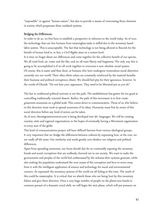 “impossible” or against "human nature", but also to provide a means of overcoming those elements
in society which perpetuate these outdated systems.

Bridging the Differences:
In order to do so, we first have to establish a perspective in reference to the world today. As of now,
the technology that can free humans from meaningless tasks is stifled due to the monetary based
labor system. This is unacceptable. The fact that technology is not being allowed to flourish for the
benefit of human kind is, in fact, a Civil Rights issue on a certain level.
It is time we forget about our differences and come together for the collective benefit of our species.
We all need food, air, water and the like, and we all want liberty and happiness. The only way this is
going to be accomplished is if we all work together to overcome a now-obsolete social system.
Of course, this is easier said than done, as humans who have undergone tremendous social distortion
currently run our world. Their often elitist values are constantly reinforced by the material benefits
their business and political corruptions obtain. We should feel pity for their ignorance, however. In
the words of Ghandi: “Do not hate your oppressors. They need to be liberated just as you do”.

The fact is, traditional political activism is not the path. The establishment has gotten far too good at
controlling traditionally oriented dissent. Rather, the path of this movement is to first create
grassroots awareness on a global scale. This comes down to communication. Those of us who believe
in this direction must work to spread awareness of its ideas. Humanity must first be aware of this
social direction before any kind of action can be taken.
As of now, thezeitgeistmovement.com is being developed into 30+ languages. We will be creating
country, state and regional organizations in the hopes of eventually having a Movement organization
in every area of the globe.
This kind of communications project will have difficult barriers from various ideological groups.
It very important that we bridge the differences between cultures by expressing how, at the core, we
are really all the same. Our similarity and needs greatly over-shadow our religious and political
differences.
Apart from spreading awareness, our focus should also be on continually exposing the monetary
frauds and social corruptions that are endlessly churned out in our society. We want to make the
governments and peoples of the world feel embarrassed by the sickness their systems generate, while
also making the population understand the root causes of the corruption and how to move away
from it with the intelligent application of science and technology for social and environmental
concern. As expressed, the monetary systems of the world are all failing at this time. The result of
this could be catastrophic. It is critical that we absorb those who are being hurt by this monetary
failure and give them direction. Once a very large number of people on the planet join hands in
common pursuit of a dramatic social shift, we will begin the next phase, which will put pressure on


                                                                                                       81
 