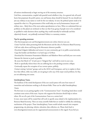 all nations simultaneously to begin moving out of the monetary structure.
Until then, communication, coupled with peaceful social rebellion is key. As a general rule, all social
facets that perpetuate the profit system, war and human abuse should be banned. No one should ever
join any military in any nation or work for the war industry. In turn, the political system needs to be
exposed for what it is. The governments of the world today are run by businessmen, lawyers and
military men… likely three of the most useless specializations we have. When we understand that our
problems on this planet are technical, we then see that if any group of people were to be considered
as qualified to make decisions about anything, they would naturally be technically and thus
objectively focused… not politically motivated. Politics is a monetary creation.
Tips for spreading awareness:
-Post thevenusproject.com and thezeitgeistmovement.com online wherever you can.
-Create YouTube videos promoting both the Movement and the idea of a Resource-Based Economy.
-Call into radio shows and bring up the Movement whenever possible.
-Download Zeitgeist Addendum and screen it in your community; get it on public access/networks.
-Copy this booklet and distribute it via hard copy or Cd-Rom
-Download the Orientation Presentation Slideshow and Slideshow Movie and hold your own events.
-Saturate the Internet as much as possible.
-Be aware that March 15th of each year is “Zeitgeist Day” and hold an event in your area.
-Work to specifically inform those who are suffering due to the pending economic collapse.
-Continually expose the corruption of our current system, publicly.
-Contact existing “activism” groups, such as the ACLU and Greenpeace, and try to explain to them
how their efforts, while very noble, are not going to solve any of the major social problems, for they
are not addressing root causes.

Interdisciplinary Teams.
The backbone of the initial development of this new social system will come from teams of
researchers and technicians working in all relevant fields. These can be called Interdisciplinary
Teams.
The first team we are putting together is the “Communications Team”. Everything listed above would
constitute some action of this team. Anyone who supports this direction should help to inform
others. We are all a part of the Communications Team on a certain level.
In turn, more teams will be created that will work in specific areas related to the implementation of a
Resource-Based Economy. There are many scientific fields that are needed to solidify the underlying
mechanisms of the project. These Interdisciplinary Teams would include research into computer
programming, city planning, robotics, education, data collection, etc. Please check back to
www.thezeitgeistmovement.com for organizational announcements in this regard. If you feel you


                                                                                                    82
 