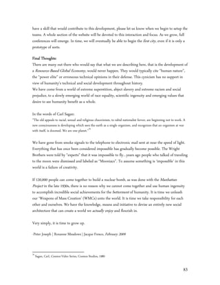 have a skill that would contribute to this development, please let us know when we begin to setup the
teams. A whole section of the website will be devoted to this interaction and focus. As we grow, full
conferences will emerge. In time, we will eventually be able to begin the first city, even if it is only a
prototype of sorts.

Final Thoughts:
There are many out there who would say that what we are describing here, that is the development of
a Resource-Based Global Economy, would never happen. They would typically cite “human nature”,
the “power elite” or erroneous technical opinions in their defense. This cynicism has no support in
view of humanity’s technical and social development throughout history.
We have come from a world of extreme superstition, abject slavery and extreme racism and social
prejudice, to a slowly emerging world of race equality, scientific ingenuity and emerging values that
desire to see humanity benefit as a whole.

In the words of Carl Sagan:
”The old appeals to racial, sexual and religious chauvinism, to rabid nationalist fervor, are beginning not to work. A
new consciousness is developing which sees the earth as a single organism, and recognizes that an organism at war
with itself, is doomed. We are one planet.”76

We have gone from smoke signals to the telephone to electronic mail sent at near the speed of light.
Everything that has once been considered impossible has gradually become possible. The Wright
Brothers were told by “experts” that it was impossible to fly…years ago people who talked of traveling
to the moon were dismissed and labeled as “Mooniacs”. To assume something is ‘impossible’ in this
world is a failure of creativity.

If 120,000 people can come together to build a nuclear bomb, as was done with the Manhattan
Project in the late 1930s, there is no reason why we cannot come together and use human ingenuity
to accomplish incredible social achievements for the betterment of humanity. It is time we unleash
our ‘Weapons of Mass Creation’ (WMCs) unto the world. It is time we take responsibility for each
other and ourselves. We have the knowledge, means and initiative to devise an entirely new social
architecture that can create a world we actually enjoy and flourish in.

Very simply, it is time to grow up.

-Peter Joseph | Roxanne Meadows | Jacque Fresco, February 2009


76
     Sagan, Carl, Cosmos Video Series, Cosmos Studios, 1980


                                                                                                                    83
 