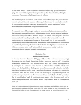 In other words, waste is a deliberate byproduct of industry’s need to keep ‘cyclical consumption’
going. This means that the replaced/obsolete product is expelled, often to landfills, polluting the
environment. The constant multiplicity accelerates the pollution.

‘The Need for Cyclical Consumption’, which could be considered the ‘engine’ that powers the entire
economic system, is inherently dangerous and corrupt, for the nature of the necessity does not allow
for environmentally sustainable practices to be maximized. The constant re-creation of inferior
products wastes available resources and pollutes the environment.

To express this from a different angle, imagine the economic ramifications of production methods
that strategically maximized the efficiency and sustainability of every creation, using the best-known
materials and techniques available at that time. Imagine a car that was so well designed, it didn’t need
maintenance for 100 years. Imagine a house that was built from fireproof materials where all
appliances, electrical operations, plumbing and the like were made from the most impermeable,
highest integrity resources available on earth. In such a saner world, where we actually created things
to last, inherently minimizing pollution/waste due to the lack of multiplicity and maximization of
efficiency, a monetary system would be impossible, for ‘consumption cyclically’ would slow
tremendously, forever weakening so called “economic growth”.

                                            Mechanism Two
                                        The Abundance of Scarcity
In Monetary Economics, the notion of “Supply and Demand” is a well-known construct, simply
denoting that ‘the more there is of something, the less it is worth in respect to itself’’. For example,
drinking water was historically a very abundant resource, which didn’t typically require payment for
its consumption in a commercial sense. However, as pollution of the water table and city water
systems have developed, filtered drinking water is now being commercially sold, often at a higher
price than oil per gallon. In other words, it is profitable for resources to be scarce. If a company can
convince the public that their product is “rare”, the more they can charge for that product. This
provides a strong motivation to keep their items scarce. On yet another level, it should be pointed out
that the central banks of nearly all countries also create scarcity within the money supply itself in
order to keep pressure on the market system. Bernard Lietaer, designer of the EU currency system
points out:

“Greed and Competition are not the result of immutable human temperament…greed and fear of scarcity are in fact
being continuously created and amplified as a direct result of the kind of money we are using…We can produce more
than enough food to feed everybody…but there is clearly not enough money to pay for it all. The scarcity is in our




                                                                                                                9
 