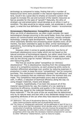 The Zeitgeist Movement Defined 
technology as compared to today, finding that only x number of food/survival items were possible in the natural regeneration of the land, would it be a good idea to employ an economic system that sought to increase the use and turnover of the island's resources as fast as possible for the sake of “growth”? Naturally, the ethic of strategic use and preservation would develop as an ethos in such a condition. The idea would be to reduce waste, not accelerate it, which, again, is what the true definition of “economy” means – to economize. 
Unnecessary Obsolescence: Competitive and Planned 
When we think of obsolescence, we often might consider the rapid technological changes occurring in the world today. Every few years it seems our communication and processing devices, namely computer technology, undergo rapid development. “Moore's Law”, for example, which essentially denotes how processing power doubles every 18-24 months, has been extended to apply to other, similar technological applications, illuminating the powerful trend of scientific advancement in general.297 However, when it comes to goods production, two forms of (eventual) obsolescence occur today which are not based on the natural evolution of technological capacity, but rather result from (a) the contrived, competitive rule structure of the market system, along with (b) the driving urge for market “efficiency” in seeking turnover and reoccurring profit. The first (a) could be called “competitive (or intrinsic) obsolescence”. This is obsolescence resulting from the consequential nature of a competitive economy, as each producing entity works to maintain differential advantage over another by reducing expenses in production in order to keep the price “competitively” low for consumer purchase. This mechanism is traditionally termed “cost efficiency” and the result is products that are relatively inferior the moment they are made. This competitive need permeates every step of production, with, in effect, a reduction of technical efficiency along the way via using cheaper materials, means and designs. 
Imagine, hypothetically, if we took into account all of the material requirements for, say, the creation of a car, seeking to maximize its efficiency, durability and quality in the most strategically optimized way, based on the materials themselves - not the cost of those materials.298 The life cycle of the car would then be determined only by its natural wear and tear with a very deliberate design focus on upgrading attributes of the car when they have become obsolete or 
297 Reference: The Law of Accelerating Returns, Ray Kurzweil (http://www.kurzweilai.net/the-law-of-accelerating-returns) 
298 The notion of “strategically optimized” will be addressed in part III but it is worth noting here that the equation which decides what is to be used in the construction of anything, technically, not only involves the properties of the “ideal” materials, but the relative utility of related materials (with similar properties) which may alter the necessary material component for use due to other “efficiency” related factors, such as resource supply. 
98 
 