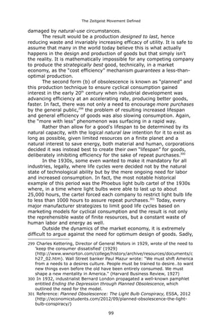 The Zeitgeist Movement Defined 
damaged by natural-use circumstances. 
The result would be a production designed to last, hence reducing waste and invariably increasing efficacy of utility. It is safe to assume that many in the world today believe this is what actually happens in the design and production of goods but that simply isn't the reality. It is mathematically impossible for any competing company to produce the strategically best good, technically, in a market economy, as the “cost efficiency” mechanism guarantees a less-than- optimal production. The second form (b) of obsolescence is known as “planned” and this production technique to ensure cyclical consumption gained interest in the early 20th century when industrial development was advancing efficiency at an accelerating rate, producing better goods, faster. In fact, there was not only a need to encourage more purchases by the general public,299 the problem of resulting increased lifespan and general efficiency of goods was also slowing consumption. Again, the “more with less” phenomenon was surfacing in a rapid way. Rather than allow for a good's lifespan to be determined by its natural capacity, with the logical natural law intention for it to exist as long as possible, given limited resources on a finite planet and a natural interest to save energy, both material and human, corporations decided it was instead best to create their own “lifespan” for goods, deliberately inhibiting efficiency for the sake of repeat purchases.300In the 1930s, some even wanted to make it mandatory for all industries, legally, where life cycles were decided not by the natural state of technological ability but by the mere ongoing need for labor and increased consumption. In fact, the most notable historical example of this period was the Phoebus light bulb cartel of the 1930s where, in a time where light bulbs were able to last up to about 25,000 hours, the cartel forced each company to restrict light bulb life to less than 1000 hours to assure repeat purchases.301 Today, every major manufacturer strategizes to limit good life cycles based on marketing models for cyclical consumption and the result is not only the reprehensible waste of finite resources, but a constant waste of human labor and energy as well. Outside the dynamics of the market economy, it is extremely difficult to argue against the need for optimum design of goods. Sadly, 
299 Charles Kettering, Director of General Motors in 1929, wrote of the need to 'keep the consumer dissatisfied' (1929) (http://www.wwnorton.com/college/history/archive/resources/documents/ch27_02.htm). Wall Street banker Paul Mazur wrote: "We must shift America from a needs to a desires culture. People must be trained to desire…to want new things even before the old have been entirely consumed. We must shape a new mentality in America." (Harvard Business Review, 1927) 
300 In 1932, industrialist Bernard London propagated a well-known pamphlet entitled Ending the Depression through Planned Obsolescence, which outlined the need for the model. 
301 Reference: Planned Obsolescence: The Light Bulb Conspiracy, ESSA, 2012 (http://economicstudents.com/2012/09/planned-obsolescence-the-light- bulb-conspiracy/) 
99 
 