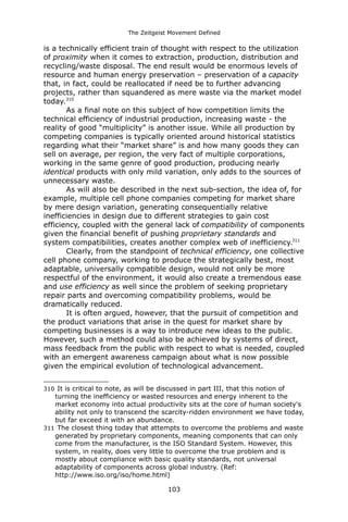 The Zeitgeist Movement Defined 
is a technically efficient train of thought with respect to the utilization of proximity when it comes to extraction, production, distribution and recycling/waste disposal. The end result would be enormous levels of resource and human energy preservation – preservation of a capacity that, in fact, could be reallocated if need be to further advancing projects, rather than squandered as mere waste via the market model today.310As a final note on this subject of how competition limits the technical efficiency of industrial production, increasing waste - the reality of good “multiplicity” is another issue. While all production by competing companies is typically oriented around historical statistics regarding what their “market share” is and how many goods they can sell on average, per region, the very fact of multiple corporations, working in the same genre of good production, producing nearly identical products with only mild variation, only adds to the sources of unnecessary waste. 
As will also be described in the next sub-section, the idea of, for example, multiple cell phone companies competing for market share by mere design variation, generating consequentially relative inefficiencies in design due to different strategies to gain cost efficiency, coupled with the general lack of compatibility of components given the financial benefit of pushing proprietary standards and system compatibilities, creates another complex web of inefficiency.311 Clearly, from the standpoint of technical efficiency, one collective cell phone company, working to produce the strategically best, most adaptable, universally compatible design, would not only be more respectful of the environment, it would also create a tremendous ease and use efficiency as well since the problem of seeking proprietary repair parts and overcoming compatibility problems, would be dramatically reduced. It is often argued, however, that the pursuit of competition and the product variations that arise in the quest for market share by competing businesses is a way to introduce new ideas to the public. However, such a method could also be achieved by systems of direct, mass feedback from the public with respect to what is needed, coupled with an emergent awareness campaign about what is now possible given the empirical evolution of technological advancement. 
310 It is critical to note, as will be discussed in part III, that this notion of turning the inefficiency or wasted resources and energy inherent to the market economy into actual productivity sits at the core of human society's ability not only to transcend the scarcity-ridden environment we have today, but far exceed it with an abundance. 
311 The closest thing today that attempts to overcome the problems and waste generated by proprietary components, meaning components that can only come from the manufacturer, is the ISO Standard System. However, this system, in reality, does very little to overcome the true problem and is mostly about compliance with basic quality standards, not universal adaptability of components across global industry. (Ref: http://www.iso.org/iso/home.html) 
103 
 
