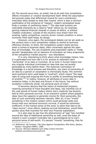 The Zeitgeist Movement Defined 
(b) The second issue here, as noted, has to do with how competition affects innovation or creative development itself. While the assumption still persists today that differential reward for one's contribution motivates other people to seek that reward, which is also a common justification of the existence of “classes”, modern sociological study finds a number of conflicting views.312 The idea that humans are motivated inherently by a need to “beat” others by, for example, gaining material-financial rewards in excess of others, is without credible vindication, outside of the intuitive view drawn from the existing, highly competitive, scarcity driven market condition in which humanity finds itself today, by design. However, once again, the sociological debate can be set aside as the context here is how competition relates to market & technical efficiency directly. In short, the competitive system seeks secrecy when it comes to business ideas, often universally against the open flow of knowledge. The use of patents and proprietary rights or “trade secrets” perpetuates not an advance of innovation as many proponents of the competitive market assume – but retardation. It is very interesting to think about what knowledge means, how it is generated and how odd it is for anyone to rationally claim “ownership” of an idea or invention. At no time in human history has any singular individual culminated an idea that was not serially generated by many before them. The historical culmination of knowledge is a social process and therefore, any claim of ownership of an idea by a person or corporation is intrinsically faulty. The common semi-economic term used today is “usufruct”, which means “the legal right of using and enjoying the fruits or profits of something belonging to another.“313 In reality, however, all attributes of every idea in existence today, in the past and forever in the future, has without exception a distinctly social, not personal point of origin. It becomes obvious that the notion of intellectual property, meaning ownership of mere thoughts and ideas, has manifest out of the vast period of human history where one's creativity has become tied to one's personal survival. In an economic system where people's ideas have the capacity to generate income for them personally, the idea of such ownership becomes relevant. After all, if you “invent” something in the modern system which could generate sales and hence help your personal economic survival, it would be extremely inefficient, in the market sense of the word, to allow that idea to be “open-source”, since others, seeking survival themselves, would likely quickly seize that invention for their own financial exploitation. 
It is also easy to see how the phenomenon of “ego” has manifest around the idea of intellectual ownership as well, since the basis of reward in such a system invariably has a psychological tie to one's personal sense of self-worth. If a person “invents” something, files for 
312 Reference: No Contest: The Case Against Competition, Alfie Kohn, Boston, Boston: Houghton Mifflin, 1986 
313 Source: Merriam-Webster.com (http://www.merriam- webster.com/dictionary/usufruct) 
104 
 