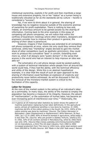 The Zeitgeist Movement Defined 
intellectual ownership, exploits it for profit and then manifests a large house and extensive property, his or her “status” as a human being is traditionally elevated as far as the standards set by culture – he/she is considered a “success”. Yet, if we were to think about it in general, the sharing of knowledge has no negative recourse outside of the economic premise of ownership for profit exploitation. There is nothing to lose and, indeed, an enormous amount to be gained socially by the sharing of information. Coming back to the prior example in this essay of competing cell phone companies, we will notice that within the confines of boardroom meetings where often marketers, designers and engineers consider how to improve their product in general, the sharing of their ideas is paramount. However, imagine if that meeting was extended to all competing cell phone companies at once, where not only could they remove their contrived, utility-less “marketing” angles devised to gain the market share of other competitors (such as aesthetic gimmickry), they could work to produce the cumulative “best” in concert. Extending even more so, what if all designs were “public domain” in the sense that anyone in the world who had an interest to help improve an idea was able to? The schematics of a cell phone design could be posted publicly with a system of technical interaction where people from all around the world could help, if they had the ability, with the technical efficiency and utility of the design. While this is an abstract hypothetical example, it is clear that the result of such an open approach to the sharing of information could facilitate an explosion of creativity and productivity never before witnessed. As will be discussed in Part III, the removal of the monetary-market system is critical to the facilitation of this capacity. Labor for IncomeAt the core of the market system is the selling of an individual's labor as a commodity. In many ways, the ability of the market to employ the population has become a measure of its integrity. However, the advent of “mechanization”, or the automation of human labor, has become an ever-increasing point of interference over time.314 Historically, the 
314 A glance at US historical labor statistics by sector shows the pattern of machine automation replacing human labor definitively. In the agricultural sector, almost all traditional workflow is now done by machine. In 1949, machines did 6% of the cotton picking in the South. By 1972, 100% of the cotton picking was done by machines. [Source: The Cotton Harvester in Retrospect: Labor Displacement or Replacement?, Willis Peterson, St Paul, 1991, pp 1-2] In 1860, 60% of America worked in agriculture, while today it is less than 3%. (Source: Why job growth is Stalled, Fortune, 3/8/93 p.52) In 1950, 33% of US workers worked in Manufacturing, while by 2002 there was only 10%. (Source:http://www.usatoday.com/money/economy/2002- 12-12-manufacture_x.htm) The US steel industry, from 1982 to 2002 increased production from 75m tons to 120m tons, while steel workers went from 289,000 to 74,000.(Source: Will ‘Made in the USA’ fade away?, Nelson 105 
 