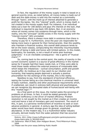 The Zeitgeist Movement Defined 
In fact, the regulation of the money supply in total is based on a general scarcity since, as noted before, all money today is made out of debt and this debt-money is sold into the market as a commodity through “loans”, with the mark-up of interest attached to generate a profit for the banks. Yet, this “interest” profit, which is money itself, is not created in the money supply itself. For instance, if an individual takes out a loan for 100 dollars and pays 5% interest on the loan, that individual is required to pay back 105 dollars. But, in an economy where all money comes into existence through loans, which is the reality, only the “principal” ($100) exists in the money supply with the “interest income” ($5) uncreated. Therefore, there is always more debt in existence than there is money to pay for it. Furthermore, since the poor are responsible for taking more loans in general for their home/cars/etc. than the wealthy, who maintain a financial surplus, this overall debt pressure tends to fall on the lower classes, compounding the inherently insurmountable problem of being in debt and hence with limited options. In this model, bankruptcy, for example, is not a result of some poor business judgments - it is an inevitable consequence - like a game of “musical chairs”.322So, coming back to the central point, the reality of scarcity in the current economic system is a source of great efficiency in the market sense for if people had their basic needs met, or if they were able to meet those needs without the external pressure of irresolvable debt which keeps the imbalances - cyclical consumption, profit and growth would suffer. As insidious as it may seem to our intuition and humanity, that keeping people deprived is actually a positive precondition for the workings of the market, this is the reality. Needless to say, from the standpoint of technical efficiency, seeing the human being as a bio-chemical machine in universal need of basic nutrition, stability and other psychosocial requirements which, if unattained, can result in sickness both physical and psychological, we can recognize the decoupled state of human/social well-being with this “market logic”.323As a final point on this issue, the market seeks the servicing of problems at all times. In fact, it could be stated generally that technical inefficiency is the driver of market efficiency. Problem resolution is not sought by the market as it then creates an income void and hence a loss of monetary gain and movement. The result of this, in part, is a perverse reinforcement of incentive to seek or even advance problems in general. A century ago the idea of selling bottled water would have been strange given its general, unpolluted abundance. In the modern day, it is a multimillion-dollar industry annually, derived mostly from the water pollution that has occurred 
Perkins, 2011 (http://www.huffingtonpost.com/john-perkins/economic- chaos-loans-gree_b_901949.html) 
322 Reference: Web of Debt, Ellen Hodgson Brown, Third Millennium Press, 2008 
323 Please see the prior essay Defining Public Health 
110 
 