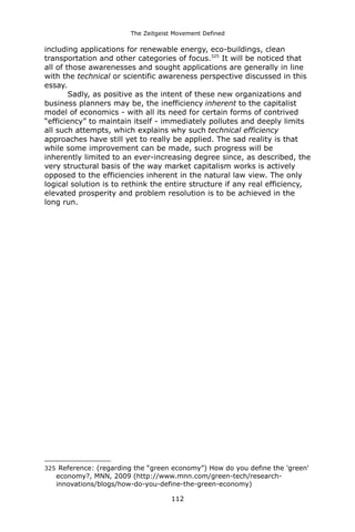 The Zeitgeist Movement Defined 
including applications for renewable energy, eco-buildings, clean transportation and other categories of focus.325 It will be noticed that all of those awarenesses and sought applications are generally in line with the technical or scientific awareness perspective discussed in this essay. Sadly, as positive as the intent of these new organizations and business planners may be, the inefficiency inherent to the capitalist model of economics - with all its need for certain forms of contrived “efficiency” to maintain itself - immediately pollutes and deeply limits all such attempts, which explains why such technical efficiency approaches have still yet to really be applied. The sad reality is that while some improvement can be made, such progress will be inherently limited to an ever-increasing degree since, as described, the very structural basis of the way market capitalism works is actively opposed to the efficiencies inherent in the natural law view. The only logical solution is to rethink the entire structure if any real efficiency, elevated prosperity and problem resolution is to be achieved in the long run. 
325 Reference: (regarding the “green economy”) How do you define the 'green' economy?, MNN, 2009 (http://www.mnn.com/green-tech/research- innovations/blogs/how-do-you-define-the-green-economy) 
112 
 