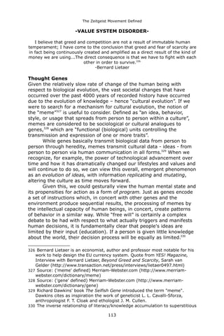 The Zeitgeist Movement Defined 
-VALUE SYSTEM DISORDER- I believe that greed and competition are not a result of immutable human temperament; I have come to the conclusion that greed and fear of scarcity are in fact being continuously created and amplified as a direct result of the kind of money we are using...The direct consequence is that we have to fight with each other in order to survive.326-Bernard Lietaer 
Thought GenesGiven the relatively slow rate of change of the human being with respect to biological evolution, the vast societal changes that have occurred over the past 4000 years of recorded history have occurred due to the evolution of knowledge – hence “cultural evolution”. If we were to search for a mechanism for cultural evolution, the notion of the “meme”327 is useful to consider. Defined as “an idea, behavior, style, or usage that spreads from person to person within a culture”, memes are considered to be sociological or cultural analogues to genes,328 which are “functional (biological) units controlling the transmission and expression of one or more traits”. While genes basically transmit biological data from person to person through heredity, memes transmit cultural data - ideas - from person to person via human communication in all forms.329 When we recognize, for example, the power of technological advancement over time and how it has dramatically changed our lifestyles and values and will continue to do so, we can view this overall, emergent phenomenon as an evolution of ideas, with information replicating and mutating, altering the culture as time moves forward. Given this, we could gesturally view the human mental state and its propensities for action as a form of program. Just as genes encode a set of instructions which, in concert with other genes and the environment produce sequential results, the processing of memes by the intellectual capacity of human beings, in concert, create patterns of behavior in a similar way. While “free will” is certainly a complex debate to be had with respect to what actually triggers and manifests human decisions, it is fundamentally clear that people's ideas are limited by their input (education). If a person is given little knowledge about the world, their decision process will be equally as limited.330 
326 Bernard Lietaer is an economist, author and professor most notable for his work to help design the EU currency system. Quote from YES! Magazine, Interview with Bernard Lietaer, Beyond Greed and Scarcity, Sarah van Gelder (http://www.transaction.net/press/interviews/lietaer0497.html) 
327 Source: ('meme' defined) Merriam-Webster.com (http://www.merriam- webster.com/dictionary/meme) 
328 Source: ('gene' defined) Merriam-Webster.com (http://www.merriam- webster.com/dictionary/gene) 
329 Richard Dawkins' book The Selfish Gene introduced the term "meme". Dawkins cites as inspiration the work of geneticist L. L. Cavalli-Sforza, anthropologist F. T. Cloak and ethologist J. M. Cullen. 
330 The inverse relationship of literacy/knowledge accumulation to superstitious 113 
 