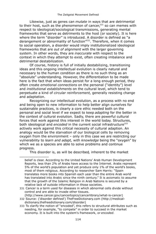 The Zeitgeist Movement Defined 
Likewise, just as genes can mutate in ways that are detrimental to their host, such as the phenomenon of cancer,331 so can memes with respect to ideological/sociological transmissions, generating mental frameworks that serve as detriments to the host (or society). It is here where the term “disorder” is introduced. A disorder is defined as “a derangement or abnormality of function”332. Therefore, when it comes to social operation, a disorder would imply institutionalized ideological frameworks that are out of alignment with the larger governing system. In other words, they are inaccurate with respect to the context in which they attempt to exist, often creating imbalance and detrimental destabilization. Of course, history is full of initially destabilizing, transitioning ideas and this ongoing intellectual evolution is clearly natural and necessary to the human condition as there is no such thing as an “absolute” understanding. However, the differentiation to be made here is the fact that when ideas persist for a long enough period, they often create emotional connections on the personal (“identity”) level and institutional establishments on the cultural level, which tend to perpetuate a kind of circular reinforcement, generally resisting change and adaptation. Recognizing our intellectual evolution, as a process with no end and being open to new information to help better align ourselves for sustainable practices, is clearly a core ethic needed both on the personal and social level if we expect to keep adapting for the better in the context of cultural evolution. Sadly, there are powerful cultural forces that work against this interest in the world today. Structures, both ideological and encoded in the current social infrastructure333 actively work against this critical necessity of cultural adaption. An analogy would be the starvation of our biological cells by removing oxygen from the environment – only in this case we are restricting our vulnerability to learn and adapt, with knowledge being the “oxygen” by which we as a species are able to solve problems and continue progress. This disorder is, as will be described, inherent to the market 
belief is clear. According to the United Nations’ Arab Human Development Reports, less than 2% of Arabs have access to the Internet. Arabs represent 5% of the world’s population and yet produce only 1% of the world’s books, most of them religious. According to researcher Sam Harris: “Spain translates more books into Spanish each year than the entire Arab world has translated into Arabic since the ninth century.” It is axiomatic to assume that the growth of the Islamic Religion in Arab Nations is secured by a relative lack of outside information in those societies. 
331 Cancer is a term used for diseases in which abnormal cells divide without control and are able to invade other tissues. (http://www.cancer.gov/cancertopics/cancerlibrary/what-is-cancer) 
332 Source: ('disorder defined') TheFreeDictionary.com (http://medical- dictionary.thefreedictionary.com/disorder) 
333 To clarify the notion of “encoded”, this refers to structural attributes such as needing, for example, “to compete” in order to succeed in the market economy. It is built into the system's framework, or encoded. 
114 
 