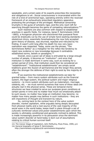 The Zeitgeist Movement Defined 
speakable, and a priest caste of its experts prescribes the necessities and obligations to all...Social consciousness is incarcerated within the role of a kind of ceremonial logic, operating entirely within the received framework of an exhaustively prescribed regulatory apparatus protecting the privileges of the privileged. Methodical censorship triumphs in the guise of scholarly rigor, and the only room left for searching thought becomes the game of competing rationalizations.”335 
Such reactions are also common with respect to established practices in specific fields. For instance, Ignaz P. Semmelweis (1818 -1865), a Hungarian physician who discovered that puerperal fever could be drastically cut by the use of simple hand washing standards in obstetrical clinics, essentially foreshadowing the now fully accepted germ theory of disease, was shunned, rejected and ridiculed by his finding. It wasn't until long after his death his now very basic realization was respected. Today, some use the phrase, “The Semmelweis Reflex” as a metaphor for the reflex-like tendency to reject new evidence or new knowledge because it contradicts established norms, beliefs or paradigms.336Overall, once a given set of ideas is entrusted by a large enough number of people, it becomes an “institution”- and once that institution is made dominant in some way, such as existing for a certain period of time, that institution could then be considered an “establishment”. “Institutional establishments” are simply social traditions given the illusion of permanence and the longer they persist, often the stronger the defense of their right to exist by the majority of culture. If we examine the institutional establishments we take for granted today – from macro system attributes such as the financial system, the legal system, the political system and major religious systems – to micro system attributes such as materialism, marriage, celebrity, etc. – we must remind ourselves that none of these ideas are actually real in the physical sense. These are temporal meme structures we have created to serve our purposes given conditions at certain points in time and no matter how much we emotionally attach to such issues; no matter how large an institution may become; no matter how many people may believe in such institutions - they are still impositions of thought and transient by nature. 
So, coming back to the context here of the value system disorder, market capitalism, while arguably being deeply decoupled from physical reality and a root source of the vast majority of the social woes in the world today, keeps itself in place through a set of culturally reinforced values and power establishments upon which the society is ultimately conditioned and generally inclined to defend. This is made increasingly powerful in its persuasion since the dominant value system disorder at hand today is born out of assumptions relating to critical human survival itself. 
335 The Cancer Stage of Capitalism, John McMurtry, Pluto Press, 1999, p.6 
336 General biography of Ignaz P. Semmelweis: http://semmelweis.org/about/dr-semmelweis-biography/ 
116 
 