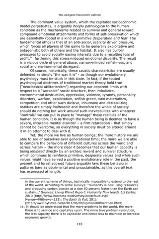 The Zeitgeist Movement Defined 
The dominant value system, which the capitalist socioeconomic model perpetuates, is arguably deeply pathological to the human condition as the mechanisms related to survival and general reward compound emotional attachments and forms of self-preservation which are essentially rooted in a kind of primitive desperation and fear. The fundamental ethos is that of an anti-social, scarcity driven pressure, which forces all players of the game to be generally exploitative and antagonistic both of others and the habitat. It also has built-in pressures to avoid socially easing interests due to a resulting loss of profit,341 furthering this stress-induced emotional disparity. The result is a vicious cycle of general abuse, narrow-minded selfishness, and social and environmental disregard. Of course, historically, these caustic characteristics are usually defended as simply “the way it is” - as though our evolutionary psychology must be stuck in this state. In fact, if the touted psychological doctrines of traditional market theory hold true (“neoclassical utilitarianism”) regarding our apparent limits with respect to a “workable” social structure, then imbalance, environmental destruction, oppression, violence, tyranny, personality disorders, warfare, exploitation, selfish greed, vain materialism, competition and other such divisive, inhumane and destabilizing realities are simply inalterable and therefore the whole of society should do nothing but work around such inevitabilities with whatever “controls” we can put in place to “manage” these realities of the human condition. It is as though the human being is deemed to have a severe, incurable mental disorder – a firm retardation - that simply cannot be overcome, so everything in society must be altered around it in an attempt to deal with it. Yet, the more we live as human beings; the more history we are able to see of ourselves over generational time; the more we are able to compare the behaviors of different cultures across the world and across history – the more clear it becomes that our human capacity is being inhibited directly by an archaic reward and survival structure which continues to reinforce primitive, desperate values and while such values might have served a positive evolutionary role in the past, the present and foreshadowed future arguably lays these behavioral patterns bare as detrimental and unsustainable, as this overall text has expressed at length. 
in the current scheme of things, technically impossible to extend to the rest of the world. According to some surveys: “Humanity is now using resources and producing carbon dioxide at a rate 50 percent faster than the Earth can sustain...” Sources: Living Planet Report: Humanity Now Needs 1.5 Earths, 2010 (http://www.business-biodiversity.eu/default.asp? Menue=49&News=233); The Earth Is Full, 2011 (http://www.nytimes.com/2011/06/08/opinion/08friedman.html) 
341 It should be understood that the more problems in the world, the more there is to service and capitalize upon. The more true problem resolution, the less capacity there is to capitalize and hence less to maintain or increase economic growth. 
118 
 