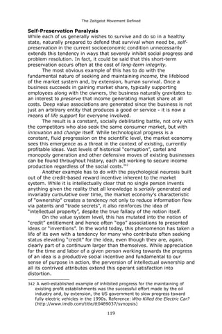 The Zeitgeist Movement Defined 
Self-Preservation ParalysisWhile each of us generally wishes to survive and do so in a healthy state, naturally prepared to defend that survival when need be, self- preservation in the current socioeconomic condition unnecessarily extends this tendency in ways that severely inhibit social progress and problem resolution. In fact, it could be said that this short-term preservation occurs often at the cost of long-term integrity. 
The most obvious example of this has to do with the fundamental nature of seeking and maintaining income, the lifeblood of the market system and, by extension, human survival. Once a business succeeds in gaining market share, typically supporting employees along with the owners, the business naturally gravitates to an interest to preserve that income generating market share at all costs. Deep value associations are generated since the business is not just an arbitrary entity that produces a good or service - it is now a means of life support for everyone involved. The result is a constant, socially debilitating battle, not only with the competitors who also seek the same consumer market, but with innovation and change itself. While technological progress is a constant, fluid progression on the scientific level, the market economy sees this emergence as a threat in the context of existing, currently profitable ideas. Vast levels of historical “corruption”, cartel and monopoly generation and other defensive moves of existing businesses can be found throughout history, each act working to secure income production regardless of the social costs.342Another example has to do with the psychological neurosis built out of the credit-based reward incentive inherent to the market system. While it is intellectually clear that no single person invents anything given the reality that all knowledge is serially generated and invariably cumulative over time, the market economy's characteristic of “ownership” creates a tendency not only to reduce information flow via patents and “trade secrets”, it also reinforces the idea of “intellectual property”, despite the true fallacy of the notion itself. On the value system level, this has mutated into the notion of “credit” entitlement and hence often “ego” associations to presented ideas or “inventions”. In the world today, this phenomenon has taken a life of its own with a tendency for many who contribute often seeking status elevating “credit” for the idea, even though they are, again, clearly part of a continuum larger than themselves. While appreciation for the time and labor of a given person working towards the progress of an idea is a productive social incentive and fundamental to our sense of purpose in action, the perversion of intellectual ownership and all its contrived attributes extend this operant satisfaction into distortion. 
342 A well-established example of inhibited progress for the maintaining of existing profit establishments was the successful effort made by the oil industry and, by extension, the US government to slow progress toward fully electric vehicles in the 1990s. Reference: Who Killed the Electric Car? (http://www.imdb.com/title/tt0489037/synopsis) 
119 
 