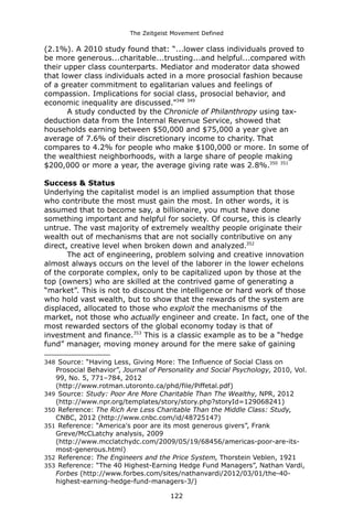 The Zeitgeist Movement Defined 
(2.1%). A 2010 study found that: “...lower class individuals proved to be more generous...charitable...trusting...and helpful...compared with their upper class counterparts. Mediator and moderator data showed that lower class individuals acted in a more prosocial fashion because of a greater commitment to egalitarian values and feelings of compassion. Implications for social class, prosocial behavior, and economic inequality are discussed.”348 349A study conducted by the Chronicle of Philanthropy using tax- deduction data from the Internal Revenue Service, showed that households earning between $50,000 and $75,000 a year give an average of 7.6% of their discretionary income to charity. That compares to 4.2% for people who make $100,000 or more. In some of the wealthiest neighborhoods, with a large share of people making $200,000 or more a year, the average giving rate was 2.8%.350 351Success & StatusUnderlying the capitalist model is an implied assumption that those who contribute the most must gain the most. In other words, it is assumed that to become say, a billionaire, you must have done something important and helpful for society. Of course, this is clearly untrue. The vast majority of extremely wealthy people originate their wealth out of mechanisms that are not socially contributive on any direct, creative level when broken down and analyzed.352The act of engineering, problem solving and creative innovation almost always occurs on the level of the laborer in the lower echelons of the corporate complex, only to be capitalized upon by those at the top (owners) who are skilled at the contrived game of generating a “market”. This is not to discount the intelligence or hard work of those who hold vast wealth, but to show that the rewards of the system are displaced, allocated to those who exploit the mechanisms of the market, not those who actually engineer and create. In fact, one of the most rewarded sectors of the global economy today is that of investment and finance.353 This is a classic example as to be a “hedge fund” manager, moving money around for the mere sake of gaining 
348 Source: “Having Less, Giving More: The Influence of Social Class on Prosocial Behavior”, Journal of Personality and Social Psychology, 2010, Vol. 99, No. 5, 771–784, 2012 (http://www.rotman.utoronto.ca/phd/file/Piffetal.pdf) 
349 Source: Study: Poor Are More Charitable Than The Wealthy, NPR, 2012 (http://www.npr.org/templates/story/story.php?storyId=129068241) 
350 Reference: The Rich Are Less Charitable Than the Middle Class: Study, CNBC, 2012 (http://www.cnbc.com/id/48725147) 
351 Reference: “America's poor are its most generous givers”, Frank Greve/McCLatchy analysis, 2009 (http://www.mcclatchydc.com/2009/05/19/68456/americas-poor-are-its- most-generous.html) 
352 Reference: The Engineers and the Price System, Thorstein Veblen, 1921 
353 Reference: “The 40 Highest-Earning Hedge Fund Managers”, Nathan Vardi, Forbes (http://www.forbes.com/sites/nathanvardi/2012/03/01/the-40- highest-earning-hedge-fund-managers-3/) 
122 
 