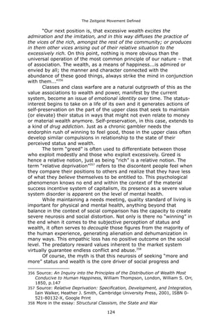 The Zeitgeist Movement Defined 
“Our next position is, that excessive wealth excites the admiration and the imitation, and in this way diffuses the practice of the vices of the rich, amongst the rest of the community; or produces in them other vices arising out of their relative situation to the excessively rich. On this point, nothing is more obvious than the universal operation of the most common principle of our nature – that of association. The wealth, as a means of happiness...is admired or envied by all; the manner and character connected with the abundance of these good things, always strike the mind in conjunction with them...”356Classes and class warfare are a natural outgrowth of this as the value associations to wealth and power, manifest by the current system, become an issue of emotional identity over time. The status- interest begins to take on a life of its own and it generates actions of self-preservation on the part of the upper class that seek to maintain (or elevate) their status in ways that might not even relate to money or material wealth anymore. Self-preservation, in this case, extends to a kind of drug addiction. Just as a chronic gambler needs the endorphin rush of winning to feel good, those in the upper class often develop similar compulsions in relationship to the state of their perceived status and wealth. The term “greed” is often used to differentiate between those who exploit modestly and those who exploit excessively. Greed is hence a relative notion, just as being “rich” is a relative notion. The term “relative deprivation”357 refers to the discontent people feel when they compare their positions to others and realize that they have less of what they believe themselves to be entitled to. This psychological phenomenon knows no end and within the context of the material success incentive system of capitalism, its presence as a severe value system disorder is apparent on the level of mental health. While maintaining a needs meeting, quality standard of living is important for physical and mental health, anything beyond that balance in the context of social comparison has the capacity to create severe neurosis and social distortion. Not only is there no “winning” in the end when it comes to the subjective perception of status and wealth, it often serves to decouple those figures from the majority of the human experience, generating alienation and dehumanization in many ways. This empathic loss has no positive outcome on the social level. The predatory reward values inherent to the market system virtually guarantee endless conflict and abuse.358Of course, the myth is that this neurosis of seeking “more and more” status and wealth is the core driver of social progress and 
356 Source: An Inquiry into the Principles of the Distribution of Wealth Most Conducive to Human Happiness, William Thompson, London, William S. Orr, 1850, p.147 
357 Source: Relative Deprivation: Specification, Development, and Integration, Iain Walker, Heather J. Smith, Cambridge University Press, 2001, ISBN 0- 521-80132-X, Google Print 
358 More in the essay: Structural Classism, the State and War 
124 
 