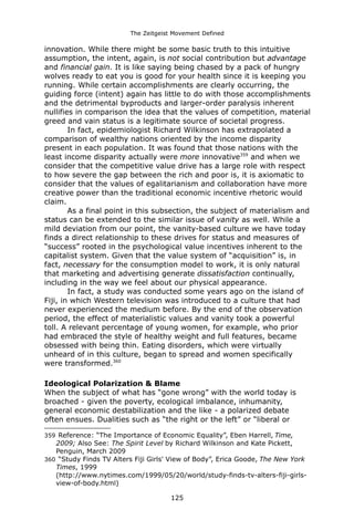 The Zeitgeist Movement Defined 
innovation. While there might be some basic truth to this intuitive assumption, the intent, again, is not social contribution but advantage and financial gain. It is like saying being chased by a pack of hungry wolves ready to eat you is good for your health since it is keeping you running. While certain accomplishments are clearly occurring, the guiding force (intent) again has little to do with those accomplishments and the detrimental byproducts and larger-order paralysis inherent nullifies in comparison the idea that the values of competition, material greed and vain status is a legitimate source of societal progress. In fact, epidemiologist Richard Wilkinson has extrapolated a comparison of wealthy nations oriented by the income disparity present in each population. It was found that those nations with the least income disparity actually were more innovative359 and when we consider that the competitive value drive has a large role with respect to how severe the gap between the rich and poor is, it is axiomatic to consider that the values of egalitarianism and collaboration have more creative power than the traditional economic incentive rhetoric would claim. As a final point in this subsection, the subject of materialism and status can be extended to the similar issue of vanity as well. While a mild deviation from our point, the vanity-based culture we have today finds a direct relationship to these drives for status and measures of “success” rooted in the psychological value incentives inherent to the capitalist system. Given that the value system of “acquisition” is, in fact, necessary for the consumption model to work, it is only natural that marketing and advertising generate dissatisfaction continually, including in the way we feel about our physical appearance. In fact, a study was conducted some years ago on the island of Fiji, in which Western television was introduced to a culture that had never experienced the medium before. By the end of the observation period, the effect of materialistic values and vanity took a powerful toll. A relevant percentage of young women, for example, who prior had embraced the style of healthy weight and full features, became obsessed with being thin. Eating disorders, which were virtually unheard of in this culture, began to spread and women specifically were transformed.360 
Ideological Polarization & BlameWhen the subject of what has “gone wrong” with the world today is broached - given the poverty, ecological imbalance, inhumanity, general economic destabilization and the like - a polarized debate often ensues. Dualities such as “the right or the left” or “liberal or 
359 Reference: “The Importance of Economic Equality”, Eben Harrell, Time, 2009; Also See: The Spirit Level by Richard Wilkinson and Kate Pickett, Penguin, March 2009 
360 “Study Finds TV Alters Fiji Girls' View of Body”, Erica Goode, The New York Times, 1999 
(http://www.nytimes.com/1999/05/20/world/study-finds-tv-alters-fiji-girls- view-of-body.html) 
125 
 