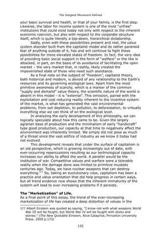 The Zeitgeist Movement Defined 
your basic survival and health, or that of your family, is the first step. Likewise, the labor for income system is one of the most “unfree” institutions that could exist today not only with respect to the inherent economic coercion, but also with respect to the corporate structure itself, which is quite literally a top-down, hierarchical dictatorship. 
Sadly, even with these possibilities present and real, the value system disorder built from the capitalist model and its rather paranoid fear of anything outside of it, has and will continue to fight these possibilities for more elevated states of freedom. In fact, the very idea of providing basic social support in the form of “welfare” or the like is attacked, in part, on the basis of its avoidance of facilitating the open market – the very market that, in reality, likely created the impoverished state of those who need such assistance. As a final note on the subject of “freedom”, capitalist theory, both historical and modern, is devoid of any relationship to the Earth's resources and its governing ecological laws. Apart from the most primitive awareness of scarcity, which is a marker of the common “supply and demand” value theory, the scientific nature of the world is absent in this model - it is “external”. This omission, paired with the exploitation and cost reducing reality inherent to the incentive system of the market, is what has generated the vast environmental problems, from soil depletion, to pollution, to deforestation, to virtually everything else we can think of on the ecological level. 
In analyzing the early development of this philosophy, we can logically speculate about how this came to be. Given the largely agrarian base of production and the minimalism of early “handicraft” type good production, our capacity at that time to negatively affect the environment was inherently limited. We simply did not pose as much of a threat since the vast edifice of industry as we know it today had not evolved. This development reveals that under the surface of capitalism is an old perspective, which is growing increasingly out of date, with ever-occurring repercussions resulting as our technological capacity increases our ability to affect the world. A parallel would be the institution of war. Competitive values and warfare were a tolerable reality when the damage done was limited to primitive muskets centuries ago. Today, we have nuclear weapons that can destroy everything.377 So, taking an evolutionary view, capitalism has been a practice and value orientation that did help progress in certain ways, but all trend evidence now shows that the inherent immaturity of the system will lead to ever increasing problems if it persists. The “Marketization” of Life. As a final point of this essay, the trend of the ever-increasing marketization of life has created a deep distortion of values in the 
377 Albert Einstein was quoted as saying, "I know not with what weapons World War III will be fought, but World War IV will be fought with sticks and stones." (The New Quotable Einstein, Alice Calaprice, Princeton University Press. 2005 p.173) 
132 
 