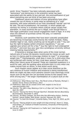 The Zeitgeist Movement Defined 
world. Since “freedom” has been culturally associated with “democracy” and democracy in the economic sense has been associated with the ability to buy and sell, the commodification of just about everything one can think of has been occurring. Traditional values and rhetoric of prior generations have often viewed the use of money in some ways as something of a “cold” necessity, with some elements of our lives considered “sacred” and not for sale. The act of prostitution, for example, in which people sell intimacy for money is a situation where cultural values usually find alienation. In most countries the act is illegal, even though there is little legal justification since sexual engagement itself is legal. It is only when the element of purchase comes into play, is it deemed reprehensible. 
However, such sanctities that have been culturally perpetuated are becoming increasingly overturned by the market mindset. Today, whether legal or not, nearly anything can be bought or sold.378 You can buy the right to bypass carbon emissions regulations,379 you can upgrade your prison cell for a fee,380 buy the right to hunt endangered animals,381 and even buy your way into a prestigious university without meeting testing requirements.382It becomes a strange state when some of the most normal, natural acts of human life become incentivized by money as well, such as how it is being used to encourage children to read,383 or encourage weight loss.384 Psychologically, what does it mean for a child when they are reinforced with money for their most basic actions? How will this affect their future sense of reward? These are important questions in a world for sale, with the guiding value principle that it is only when one makes money from an action, is that action worth doing. Such market values appear as a clear social distortion as the very essence of human initiative and existence is being transformed. While we might not take much extreme concern over seemingly trivial issues such as the fact one can purchase access to the carpool lane while driving solo,385 the larger manifestation of a culture built on the 
378 Reference: What Money Can't Buy: The Moral Limits of Markets, Michael J. Sandel, Farrar, Straus and Giroux, 2012 
379 Reference: Data can be viewed online with respect to the EU at www.pointcarbon.com 
380 Source: “For $82 a Day, Booking a Cell in a 5-Star Jail”, New York Times, April 29, 2007 
381 Source: “Saving the Rhino Through Sacrifice”, Brendan Borrell, Bloomberg Businessweek, December 9, 2010 
382 Source: “At Many Colleges, the Rich Kids Get Affirmative Action: Seeking Donors”, Daniel Golden, Wall Street. Journal, February 20, 2003 
383 Source: “Is Cash the Answer”, Amanda Ripley, Time, April 19, 2010, pp.44- 45 
384 Source: “Paying people to lose weight and stop smoking”, Kevin G. Volpp, Issue Brief, L.D. Institute of Health Economics, University of Pennsylvania, vol. 14, 2009 
385 Source: “Paying for VIP Treatment in a Traffic Jam”, Wall Street Journal, June 21 2007 
133 
 
