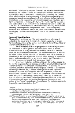 The Zeitgeist Movement Defined 
continues: “These early societies produced the first examples of state- governing institutions, initially as centralized chiefdoms and later as monarchies...At the same time, centralization demanded the creation of an administrative structure capable of directing social activity and resources toward communal goals...The development of central state institutions and a supporting administrative apparatus inevitably gave form and stability to military structures. The result was the expansion and stabilization of the formerly loose and unstable warrior castes...By 2700 B.C. in Sumer there was a fully articulated military structure and standing army organized along modern lines. The standing army emerged as a permanent part of the social structure and was endowed with strong claims to social legitimacy. And it has been with us ever since.”393Imperial War: Illusions “Imperialism” is defined as: “the policy, practice, or advocacy of extending the power and dominion of a nation especially by direct territorial acquisitions or by gaining indirect control over the political or economic life of other areas.”394While traditional culture might generally think of imperial war as a variation of war in general, assuming other forms of armed, national conflict, it is argued here that the root basis of all national wars are actually imperial in nature. The literally thousands of wars in recorded human history have had to do mostly with the acquisition of resources or territory, where one group is either working to expand its power and material wealth, or working to protect itself from others trying to conquer and absorb their power and wealth. Even many historical conflicts, which on the surface appear to be for the purposes of pure ideology, are often actually hidden imperial economic moves. The Christian Crusades of the 11th century, for example, are often defined as strictly religious conflicts or expressions of ideological fervor. Yet, a deeper investigation reveals a powerful undertone of trade expansion and resource acquisition, under the guise of the “religious” war.395 This is not to say that religions have not been a source of tremendous conflict historically, but to show that there is often an oversimplification found in many historical texts, with the economic relevance often missed or ignored. Regardless, the notion of the “moral” crusade as a form of cover for national, economic imperialism continues to this day.396 
393 Ibid. 
394 Source: Merriam-Webster.com (http://www.merriam- webster.com/dictionary/imperialism) 
395 Reference: Economic Development of the North Atlantic Community, Dudley Dillard, Prentice-Hall, New Jersey, 1967, pp.3-178. 
396 The use of religion to generate political support for imperial acts of war is quite common historically. Even in the United States today, politicians, with respect to recent military actions, have consistently made a general undertone of religious war or of acting on the behalf of “God”. Islamic and Jewish states appear to do the same thing, along with states. The Israeli- 
137 
 