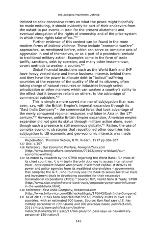 The Zeitgeist Movement Defined 
inclined to seek concessive terms on what the peace might hopefully be made enduring, it should evidently be part of their endeavors from the outset to put events in train for the present abatement and eventual abrogation of the rights of ownership and of the price-system in which these rights take effect.”427Further evidence of this context can be found in the more modern forms of indirect violence. These include “economic warfare” approaches, as mentioned before, which can serve as complete acts of aggression in and of themselves, or as a part of a procedural prelude to traditional military action. Examples come in the form of trade tariffs, sanctions, debt by coercion, and many other lesser-known, covert methods to weaken a country.428Global financial institutions such as the World Bank and IMF have heavy vested state and hence business interests behind them and they have the power to allocate debt to “bailout” suffering countries at the expense of the quality of life of its citizenry, often taking charge of natural resources or industries through select privatization or other manners which can weaken a country's ability to the effect that it becomes reliant on others, to the advantage of commercial outsiders.429This is simply a more covert manner of subjugation than was seen, say, with the British Empire's imperial expansion through its “East India Company” - the commercial force that took advantage of the newly conquered regional resources and labor in Asia in the 17th century.430 However, unlike British Empire expansion, American empire expansion did not gain its status through military action alone, even though such a presence is still enormous globally.431 Rather, the use of complex economic strategies that repositioned other countries into subjugation to US economic and geo-economic interests was made 
Perpetuation, Thorstein Veblen, B.W. Hubsch, 1917 pp.366-367 
427 Ibid. p.367 
428 Reference: Our Economic Warfare, ForeignAffairs.com (http://www.foreignaffairs.com/articles/70162/percy-w-bidwell/our- economic-warfare) 
429 As noted by research by the STWR regarding the World Bank: “In most of its client countries, it is virtually the only doorway to access international trade, development finance and private investment capital. It derives its power and policy agendas from its wealthiest shareholders – governments that comprise the G-7...who routinely use the Bank to secure lucrative trade and investment deals in developing countries for their respective transnational corporations (TNCs).” Source: IMF, World Bank & Trade, STWR (http://www.stwr.org/imf-world-bank-trade/corporate-power-and-influence- in-the-world-bank.html) 
430 Reference: East India Company, Britannica.com (http://www.britannica.com/EBchecked/topic/176643/East-India-Company) 
431 As of 2011, it has been reported that the US military exists in over 130 countries, with an estimated 900 bases. Source: Ron Paul says U.S. has military personnel in 130 nations and 900 overseas bases, politifact.com, 2011 (http://www.politifact.com/truth-o- meter/statements/2011/sep/14/ron-paul/ron-paul-says-us-has-military- personnel-130-nation/) 
145 
 