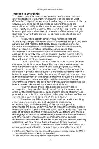 The Zeitgeist Movement Defined 
Tradition to EmergenceThe perceptual clash between our cultural traditions and our ever growing database of emergent knowledge is at the core of what defines the “zeitgeist” as we know it and a long-term review of history shows a slow grind out of superstitious cultural traditions and assumptions of reality as they heed to our newly realized benchmark of emergent, scientific causality. This is what TZM represents in its broadest philosophical context: A movement of the cultural zeitgeist itself into new, verifiable and more optimized understandings and applications. Hence, while society certainly has witnessed vast and accelerating changes in different areas of awareness and practice, such as with our vast material technology today, it appears our social system is still long behind. Political persuasion, market economics, labor-for-income, perpetual inequality, nation states, legal assumptions and many other staples of our current social order continue to be largely accepted as normality by the current culture, with little more than their persistence through time as evidence of their value and empirical permanence. It is in this context that TZM finds its most broad imperative: changing the social system. Again, there are many problem solving technical possibilities for personal and social progress today that continue to go unnoticed or misunderstood.25 The ending of war, the resolution of poverty, the creation of a material abundance unseen in history to meet human needs, the removal of most crime as we know it, the empowerment of true personal freedom through the removal of pointless and/or monotonous labor, and the resolution of many environmental threats, are but a few of the calculated possibilities we have when we take our technical reality into account. However, again, these possibilities are not only largely unrecognized, they are also literally restricted by the current social order for the implementation of such problem solving efficiency and prosperity stands in direct opposition to the very mechanics of how our current social system is operating at the core level.26Therefore, until the socioeconomic tradition and its resulting social values are challenged and updated to present day understandings; until the majority of the human population understands the basic, underlying train of thought technically needed to support human sustainability and public health, as derived from the rigor of objective scientific investigation and validation; until much of the baggage of prior false assumptions, superstition, divisive loyalties and other socially unsustainable, conflict generating, cultural hindrances are overcome - all the life improving and problem resolving possibilities we now have at hand will remain largely dormant. The real revolution is the revolution of values. Human society appears centuries behind in the way it operates and hence what it 
25Reference: “Zeitnews”, a science and technology website related to TZM, is recommended (http://www.zeitnews.org/) 
26See part II for supporting details regarding this statement. 
12 
 