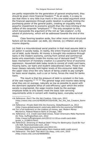 The Zeitgeist Movement Defined 
are partly responsible for the generation of general employment, they should be given more financial freedom.438 As an aside, it is easy to see that there is very little true merit in this one-sided argument since the financial oppression through public taxation is actually limiting the purchasing power of the general public, creating an arguably more powerful impediment to economic growth than the mere limiting of the coffers of the corporate “employers”.439 The only exception to this, which transcends the argument of the rich as “job creators”, is the advent of plutonomy, which will be addressed towards the end of this essay. Class favoring taxation aside, four other more critical structural factors will be discussed: (a) debt, (b) interest, (c) inflation and (d) income disparity. (a) Debt is a misunderstood social practice in that most assume debt is an option in society today. In reality, the entire financial system is built out of debt, quite literally. All money is brought into existence through loans in the modern economy, coming from central and commercial banks who essentially create the money out of demand itself.440 This basic mechanism of monetary creation is a powerful force of economic oppression. Household debt today tends to consist of credit card loans, housing loans, car loans and student (educational) loans. Those in the lower classes naturally hold higher levels of this consumer debt than the upper class since the very nature of being unable to pay outright for basic social staples, such a car or home, forces the need for banks loans. The result is that the pressure of debt is constant in the lives of the vast majority.441 442 443 The general wage and income rates being what they are on average, naturally as low as possible to assist with the dominant capitalist ethos of cost-efficiency upon which the entire society is engineered, the wage income made by the average employee tends to only barely meet the basic loan servicing requirements while in concert with meeting basic, everyday survival 
438 Reference: Don't Tax the Job Creators, Cnbc.com, 2012 (http://www.cnbc.com/id/48290347/Don039t_Tax_the_Job_Creators_Romney) 
439 Reference: Private Debt Kills the Economy, GlobalResearch.ca, 2012 (http://www.globalresearch.ca/private-debt-kills-the-economy/5303842) 
440 For a full treatment on the creation of money, see: Modern Money Mechanics, Federal Reserve Bank of Chicago, 1961 
441 Reference: U.S. Credit Card Debt Grows, Fewer Americans Make Payments On Time, HuffingtonPost.com, 2012 (http://www.huffingtonpost.com/2012/11/19/us-credit-card-debt- grows_n_2158010.html) 
442 Reference: Drowning In Medical Debt? Filing For Bankruptcy Could Be Your Life Raft, BusinessInsider.com, 2012 (http://articles.businessinsider.com/2012-01- 27/news/30669714_1_bankruptcy-filers-medical-debt-credit-score) 
443 Reference: The Debt That Won't Go Away, cnbc.com, 2010 (http://www.cnbc.com/id/40680905) 
148 
 