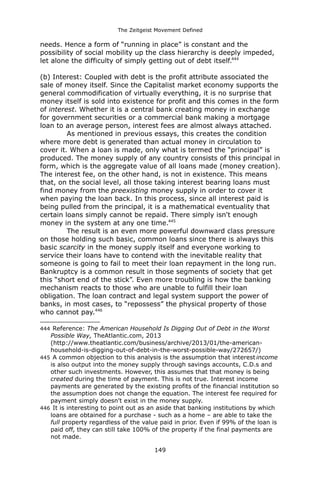 The Zeitgeist Movement Defined 
needs. Hence a form of “running in place” is constant and the possibility of social mobility up the class hierarchy is deeply impeded, let alone the difficulty of simply getting out of debt itself.444 
(b) Interest: Coupled with debt is the profit attribute associated the sale of money itself. Since the Capitalist market economy supports the general commodification of virtually everything, it is no surprise that money itself is sold into existence for profit and this comes in the form of interest. Whether it is a central bank creating money in exchange for government securities or a commercial bank making a mortgage loan to an average person, interest fees are almost always attached. As mentioned in previous essays, this creates the condition where more debt is generated than actual money in circulation to cover it. When a loan is made, only what is termed the “principal” is produced. The money supply of any country consists of this principal in form, which is the aggregate value of all loans made (money creation). The interest fee, on the other hand, is not in existence. This means that, on the social level, all those taking interest bearing loans must find money from the preexisting money supply in order to cover it when paying the loan back. In this process, since all interest paid is being pulled from the principal, it is a mathematical eventuality that certain loans simply cannot be repaid. There simply isn't enough money in the system at any one time.445The result is an even more powerful downward class pressure on those holding such basic, common loans since there is always this basic scarcity in the money supply itself and everyone working to service their loans have to contend with the inevitable reality that someone is going to fail to meet their loan repayment in the long run. Bankruptcy is a common result in those segments of society that get this “short end of the stick”. Even more troubling is how the banking mechanism reacts to those who are unable to fulfill their loan obligation. The loan contract and legal system support the power of banks, in most cases, to “repossess” the physical property of those who cannot pay.446 
444 Reference: The American Household Is Digging Out of Debt in the Worst Possible Way, TheAtlantic.com, 2013 (http://www.theatlantic.com/business/archive/2013/01/the-american- household-is-digging-out-of-debt-in-the-worst-possible-way/272657/) 
445 A common objection to this analysis is the assumption that interest income is also output into the money supply through savings accounts, C.D.s and other such investments. However, this assumes that that money is being created during the time of payment. This is not true. Interest income payments are generated by the existing profits of the financial institution so the assumption does not change the equation. The interest fee required for payment simply doesn't exist in the money supply. 
446 It is interesting to point out as an aside that banking institutions by which loans are obtained for a purchase - such as a home – are able to take the full property regardless of the value paid in prior. Even if 99% of the loan is paid off, they can still take 100% of the property if the final payments are not made. 
149 
 