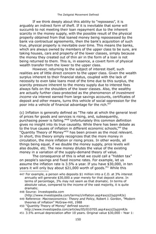The Zeitgeist Movement Defined 
If we think deeply about this ability to “repossess”, it is arguably an indirect form of theft. If it is inevitable that some will succumb to not meeting their loan repayment due to the inherent scarcity in the money supply, with the possible result of the physical property obtained from that loaned money being repossessed by the bank via contractual agreements, then the bank's acquisition of such true, physical property is inevitable over time. This means the banks, which are always owned by members of the upper class to be sure, are taking houses, cars and property of the lower classes, simply because the money they created out of thin air in the form of a loan is not being returned to them. This is, in essence, a covert form of physical wealth transfer from the lower to the upper class. However, returning to the subject of interest itself, such realities are of little direct concern to the upper class. Given the wealth surplus inherent to their financial status, coupled with the lack of necessity to even take loans most of the time due to this surplus, the scarcity pressure inherent to the money supply due to interest fees always falls on the shoulders of the lower classes. Also, the wealthy are actually further class-protected as the phenomenon of investment income via interest earned from large savings accounts, certificates of deposit and other means, turns this vehicle of social oppression for the poor into a vehicle of financial advantage for the rich.447 (c) Inflation is generally defined as “The rate at which the general level of prices for goods and services is rising, and, subsequently, purchasing power is falling.”448 Unfortunately this common definition gives no insight into its true causality. While there has been debate as to the true causes of inflation in different economic schools,449 the “Quantity Theory of Money”450 has been proven as the most relevant. In short, this theory simply recognizes that the more money in circulation, the more inflation or rising prices. In other words, all things being equal, if we double the money supply, price levels will also double, etc. The new money dilutes the value of the existing money in a variation of the supply-demand theory of value. The consequence of this is what we could call a “hidden tax” on people's savings and fixed income rates. For example, let us assume the inflation rate is 3.5% a year. If you have $30,000, in ten years it will only buy about $21,000 worth of goods.451 While this 
447 For example, a person who deposits $1 million into a C.D. at 3% interest annually will generate $30,000 a year merely for that deposit alone. In terms of percentage, 3% may not seem as that dramatic. In terms of absolute value, compared to the income of the vast majority, it is quite dramatic. 
448 Source: Investopedia.com (http://www.investopedia.com/terms/i/inflation.asp#axzz2JypjmRJs) 
449 Reference: Macroeconomics: Theory and Policy, Robert J. Gordon, ”Modern theories of inflation” McGraw-Hill, 1988 
450 “Quantity Theory of Money” defined source: http://www.investopedia.com/articles/05/010705.asp#axzz2JypjmRJs 
451 3.5% annual depreciation after 10 years. Original value $30,000 - Year 1: 150 
 