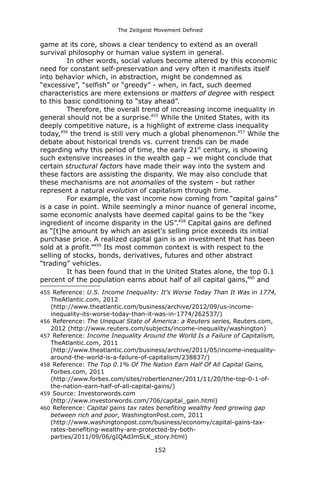 The Zeitgeist Movement Defined 
game at its core, shows a clear tendency to extend as an overall survival philosophy or human value system in general. In other words, social values become altered by this economic need for constant self-preservation and very often it manifests itself into behavior which, in abstraction, might be condemned as “excessive”, “selfish” or “greedy” - when, in fact, such deemed characteristics are mere extensions or matters of degree with respect to this basic conditioning to “stay ahead”. Therefore, the overall trend of increasing income inequality in general should not be a surprise.455 While the United States, with its deeply competitive nature, is a highlight of extreme class inequality today,456 the trend is still very much a global phenomenon.457 While the debate about historical trends vs. current trends can be made regarding why this period of time, the early 21st century, is showing such extensive increases in the wealth gap – we might conclude that certain structural factors have made their way into the system and these factors are assisting the disparity. We may also conclude that these mechanisms are not anomalies of the system - but rather represent a natural evolution of capitalism through time. For example, the vast income now coming from “capital gains” is a case in point. While seemingly a minor nuance of general income, some economic analysts have deemed capital gains to be the “key ingredient of income disparity in the US”.458 Capital gains are defined as “[t]he amount by which an asset's selling price exceeds its initial purchase price. A realized capital gain is an investment that has been sold at a profit.”459 Its most common context is with respect to the selling of stocks, bonds, derivatives, futures and other abstract “trading” vehicles. It has been found that in the United States alone, the top 0.1 percent of the population earns about half of all capital gains,460 and 
455 Reference: U.S. Income Inequality: It's Worse Today Than It Was in 1774, TheAtlantic.com, 2012 (http://www.theatlantic.com/business/archive/2012/09/us-income- inequality-its-worse-today-than-it-was-in-1774/262537/) 
456 Reference: The Unequal State of America: a Reuters series, Reuters.com, 2012 (http://www.reuters.com/subjects/income-inequality/washington) 
457 Reference: Income Inequality Around the World Is a Failure of Capitalism, TheAtlantic.com, 2011 (http://www.theatlantic.com/business/archive/2011/05/income-inequality- around-the-world-is-a-failure-of-capitalism/238837/) 
458 Reference: The Top 0.1% Of The Nation Earn Half Of All Capital Gains, Forbes.com, 2011 (http://www.forbes.com/sites/robertlenzner/2011/11/20/the-top-0-1-of- the-nation-earn-half-of-all-capital-gains/) 
459 Source: Investorwords.com (http://www.investorwords.com/706/capital_gain.html) 
460 Reference: Capital gains tax rates benefiting wealthy feed growing gap between rich and poor, WashingtonPost.com, 2011 (http://www.washingtonpost.com/business/economy/capital-gains-tax- rates-benefiting-wealthy-are-protected-by-both- parties/2011/09/06/gIQAdJmSLK_story.html) 
152 
 