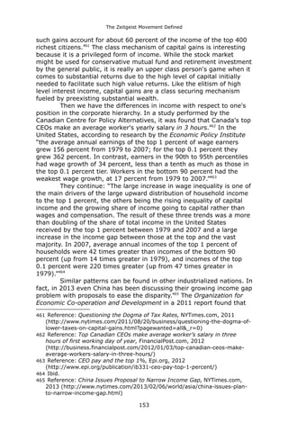 The Zeitgeist Movement Defined 
such gains account for about 60 percent of the income of the top 400 richest citizens.461 The class mechanism of capital gains is interesting because it is a privileged form of income. While the stock market might be used for conservative mutual fund and retirement investment by the general public, it is really an upper class person's game when it comes to substantial returns due to the high level of capital initially needed to facilitate such high value returns. Like the elitism of high level interest income, capital gains are a class securing mechanism fueled by preexisting substantial wealth. Then we have the differences in income with respect to one's position in the corporate hierarchy. In a study performed by the Canadian Centre for Policy Alternatives, it was found that Canada's top CEOs make an average worker's yearly salary in 3 hours.462 In the United States, according to research by the Economic Policy Institute “the average annual earnings of the top 1 percent of wage earners grew 156 percent from 1979 to 2007; for the top 0.1 percent they grew 362 percent. In contrast, earners in the 90th to 95th percentiles had wage growth of 34 percent, less than a tenth as much as those in the top 0.1 percent tier. Workers in the bottom 90 percent had the weakest wage growth, at 17 percent from 1979 to 2007.”463 
They continue: “The large increase in wage inequality is one of the main drivers of the large upward distribution of household income to the top 1 percent, the others being the rising inequality of capital income and the growing share of income going to capital rather than wages and compensation. The result of these three trends was a more than doubling of the share of total income in the United States received by the top 1 percent between 1979 and 2007 and a large increase in the income gap between those at the top and the vast majority. In 2007, average annual incomes of the top 1 percent of households were 42 times greater than incomes of the bottom 90 percent (up from 14 times greater in 1979), and incomes of the top 0.1 percent were 220 times greater (up from 47 times greater in 1979).”464 Similar patterns can be found in other industrialized nations. In fact, in 2013 even China has been discussing their growing income gap problem with proposals to ease the disparity.465 The Organization for Economic Co-operation and Development in a 2011 report found that 
461 Reference: Questioning the Dogma of Tax Rates, NYTimes.com, 2011 (http://www.nytimes.com/2011/08/20/business/questioning-the-dogma-of- lower-taxes-on-capital-gains.html?pagewanted=all&_r=0) 
462 Reference: Top Canadian CEOs make average worker’s salary in three hours of first working day of year, FinancialPost.com, 2012 (http://business.financialpost.com/2012/01/03/top-canadian-ceos-make- average-workers-salary-in-three-hours/) 
463 Reference: CEO pay and the top 1%, Epi.org, 2012 (http://www.epi.org/publication/ib331-ceo-pay-top-1-percent/) 
464 Ibid. 
465 Reference: China Issues Proposal to Narrow Income Gap, NYTimes.com, 2013 (http://www.nytimes.com/2013/02/06/world/asia/china-issues-plan- to-narrow-income-gap.html) 
153 
 