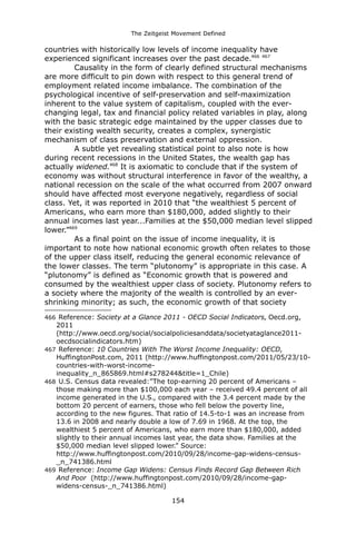 The Zeitgeist Movement Defined 
countries with historically low levels of income inequality have experienced significant increases over the past decade.466 467 
Causality in the form of clearly defined structural mechanisms are more difficult to pin down with respect to this general trend of employment related income imbalance. The combination of the psychological incentive of self-preservation and self-maximization inherent to the value system of capitalism, coupled with the ever- changing legal, tax and financial policy related variables in play, along with the basic strategic edge maintained by the upper classes due to their existing wealth security, creates a complex, synergistic mechanism of class preservation and external oppression. A subtle yet revealing statistical point to also note is how during recent recessions in the United States, the wealth gap has actually widened.468 It is axiomatic to conclude that if the system of economy was without structural interference in favor of the wealthy, a national recession on the scale of the what occurred from 2007 onward should have affected most everyone negatively, regardless of social class. Yet, it was reported in 2010 that “the wealthiest 5 percent of Americans, who earn more than $180,000, added slightly to their annual incomes last year...Families at the $50,000 median level slipped lower.”469As a final point on the issue of income inequality, it is important to note how national economic growth often relates to those of the upper class itself, reducing the general economic relevance of the lower classes. The term “plutonomy” is appropriate in this case. A “plutonomy” is defined as “Economic growth that is powered and consumed by the wealthiest upper class of society. Plutonomy refers to a society where the majority of the wealth is controlled by an ever- shrinking minority; as such, the economic growth of that society 
466 Reference: Society at a Glance 2011 - OECD Social Indicators, Oecd.org, 2011 (http://www.oecd.org/social/socialpoliciesanddata/societyataglance2011- oecdsocialindicators.htm) 
467 Reference: 10 Countries With The Worst Income Inequality: OECD, HuffingtonPost.com, 2011 (http://www.huffingtonpost.com/2011/05/23/10- countries-with-worst-income- inequality_n_865869.html#s278244&title=1_Chile) 
468 U.S. Census data revealed:”The top-earning 20 percent of Americans – those making more than $100,000 each year – received 49.4 percent of all income generated in the U.S., compared with the 3.4 percent made by the bottom 20 percent of earners, those who fell below the poverty line, according to the new figures. That ratio of 14.5-to-1 was an increase from 13.6 in 2008 and nearly double a low of 7.69 in 1968. At the top, the wealthiest 5 percent of Americans, who earn more than $180,000, added slightly to their annual incomes last year, the data show. Families at the $50,000 median level slipped lower.” Source: http://www.huffingtonpost.com/2010/09/28/income-gap-widens-census- _n_741386.html 
469 Reference: Income Gap Widens: Census Finds Record Gap Between Rich And Poor (http://www.huffingtonpost.com/2010/09/28/income-gap- widens-census-_n_741386.html) 
154 
 