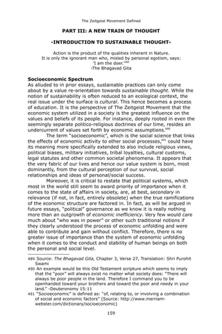 The Zeitgeist Movement Defined 
PART III: A NEW TRAIN OF THOUGHT 
-INTRODUCTION TO SUSTAINABLE THOUGHT- 
Action is the product of the qualities inherent in Nature. 
It is only the ignorant man who, misled by personal egotism, says: 
'I am the doer.'489 
-The Bhagavad Gita 
Socioeconomic Spectrum 
As alluded to in prior essays, sustainable practices can only come about by a value re-orientation towards sustainable thought. While the notion of sustainability is often reduced to an ecological context, the real issue under the surface is cultural. This hence becomes a process of education. It is the perspective of The Zeitgeist Movement that the economic system utilized in a society is the greatest influence on the values and beliefs of its people. For instance, deeply rooted in even the seemingly separate politico-religious doctrines of our time, resides an undercurrent of values set forth by economic assumptions.490 
The term “socioeconomic”, which is the social science that links the effects of economic activity to other social processes,491 could have its meaning more specifically extended to also include religious views, political biases, military initiatives, tribal loyalties, cultural customs, legal statutes and other common societal phenomena. It appears that the very fabric of our lives and hence our value system is born, most dominantly, from the cultural perception of our survival, social relationships and ideas of personal/social success. 
Moreover, it is critical to restate that political systems, which most in the world still seem to award priority of importance when it comes to the state of affairs in society, are, at best, secondary in relevance (if not, in fact, entirely obsolete) when the true ramifications of the economic structure are factored in. In fact, as will be argued in future essays, “political” governance as we know it is really nothing more than an outgrowth of economic inefficiency. Very few would care much about “who was in power” or other such traditional notions if they clearly understood the process of economic unfolding and were able to contribute and gain without conflict. Therefore, there is no greater issue of importance than the system of economic unfolding when it comes to the conduct and stability of human beings on both the personal and social level. 
489 Source: The Bhagavad Gita, Chapter 3, Verse 27, Translation: Shri Purohit Swami 
490 An example would be this Old Testament scripture which seems to imply that the “poor” will always exist no matter what society does: “There will always be poor people in the land. Therefore I command you to be openhanded toward your brothers and toward the poor and needy in your land.” -Deuteronomy 15:11 
491 “Socioeconomic” is defined as: “of, relating to, or involving a combination of social and economic factors” (Source: http://www.merriam- webster.com/dictionary/socioeconomic) 
159 
 